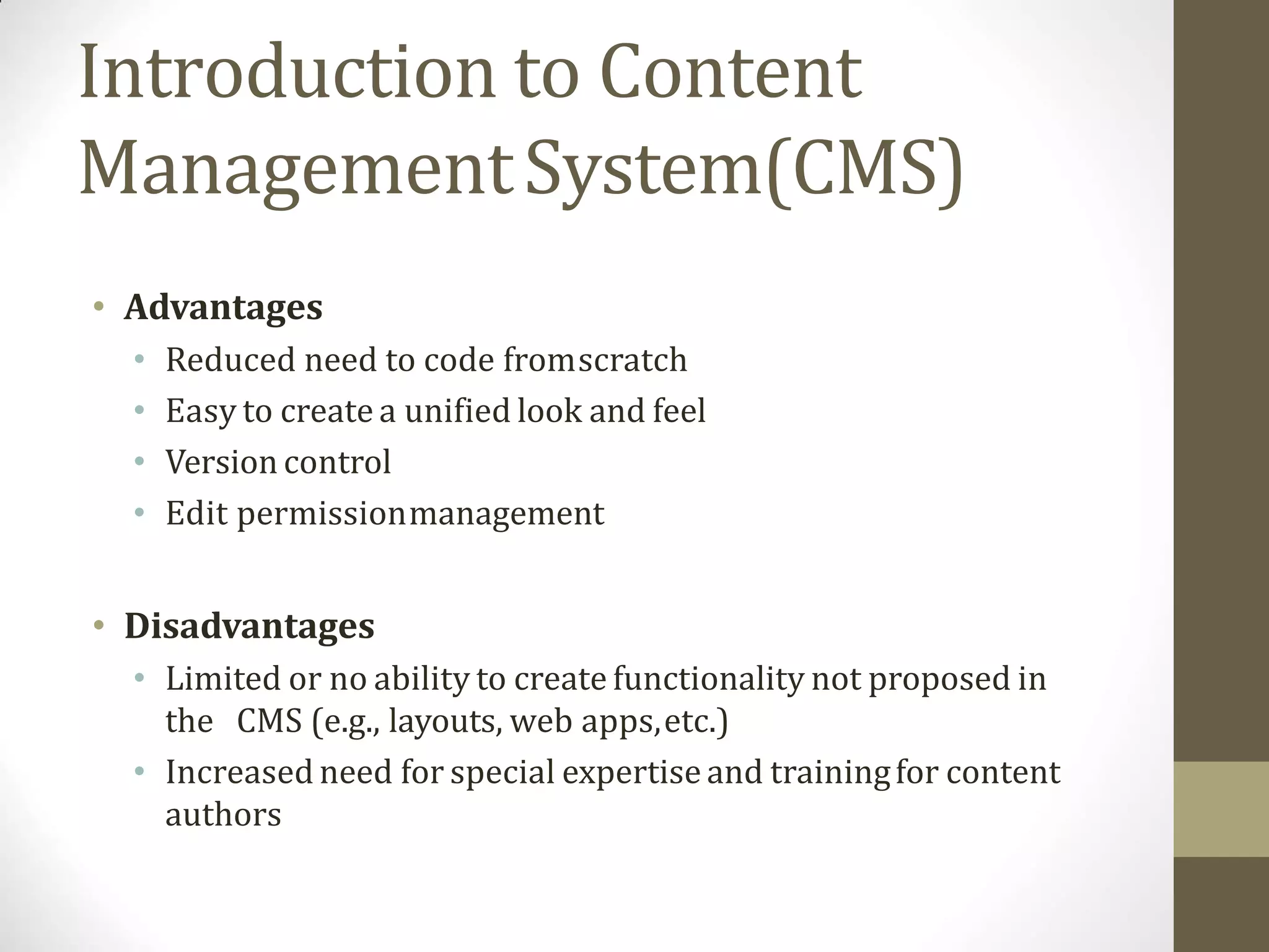 Introduction to Content
ManagementSystem(CMS)
• Advantages
• Reduced need to code fromscratch
• Easy to create a unified look and feel
• Version control
• Edit permissionmanagement
• Disadvantages
• Limited or no ability to create functionality not proposed in
the CMS (e.g., layouts, web apps,etc.)
• Increased need for special expertise and trainingfor content
authors
 