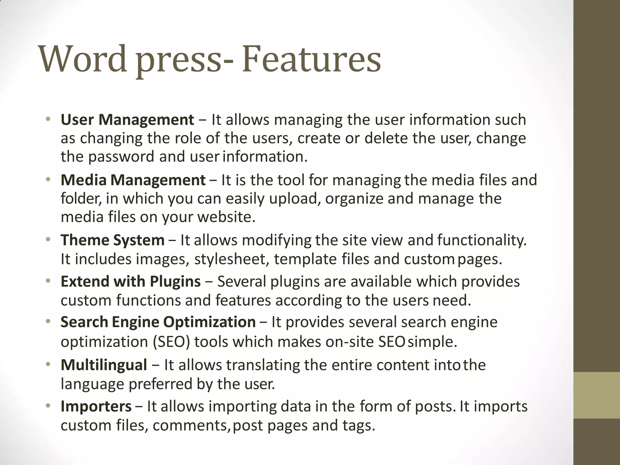 Word press-Features
• User Management − It allows managing the user information such
as changing the role of the users, create or delete the user, change
the password and userinformation.
• Media Management − It is the tool for managing the media files and
folder, in which you can easily upload, organize and manage the
media files on your website.
• Theme System − It allows modifying the site view and functionality.
It includes images, stylesheet, template files and custompages.
• Extend with Plugins − Several plugins are available which provides
custom functions and features according to the users need.
• Search Engine Optimization − It provides several search engine
optimization (SEO) tools which makes on-site SEOsimple.
• Multilingual − It allows translating the entire content intothe
language preferred by the user.
• Importers − It allows importing data in the form of posts. It imports
custom files, comments,post pages and tags.
 