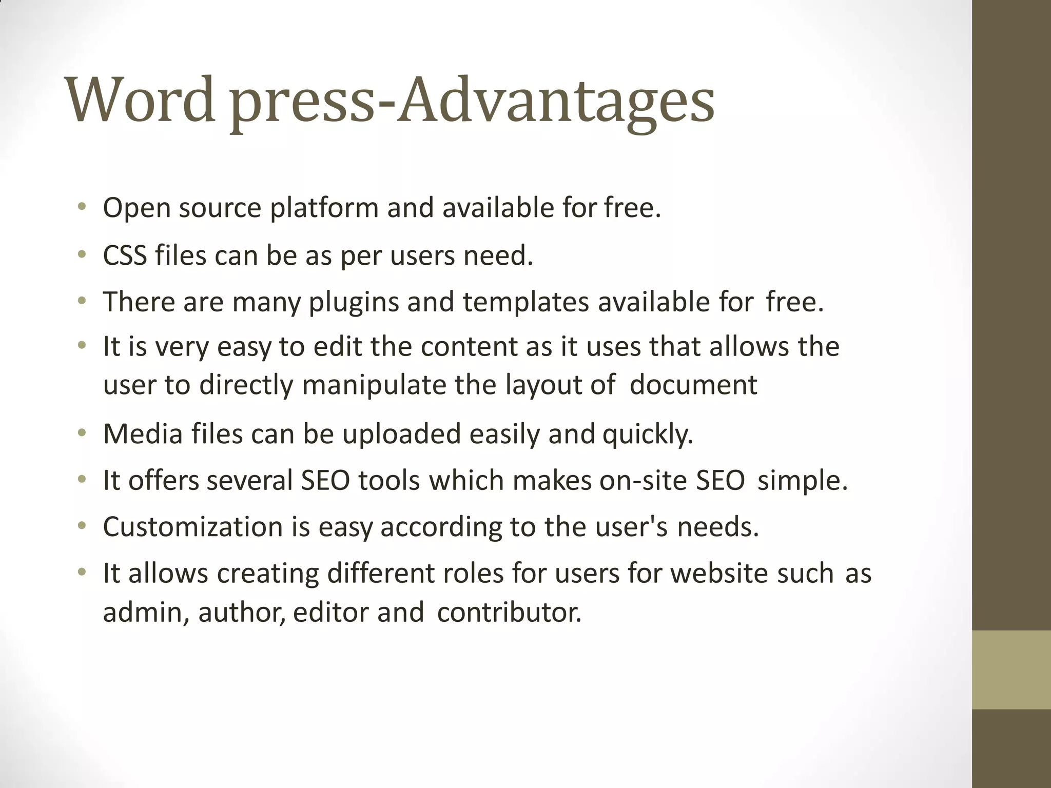Wordpress-Advantages
• Open source platform and available for free.
• CSS files can be as per users need.
• There are many plugins and templates available for free.
• It is very easy to edit the content as it uses that allows the
user to directly manipulate the layout of document
• Media files can be uploaded easily and quickly.
• It offers several SEO tools which makes on-site SEO simple.
• Customization is easy according to the user's needs.
• It allows creating different roles for users for website such as
admin, author, editor and contributor.
 