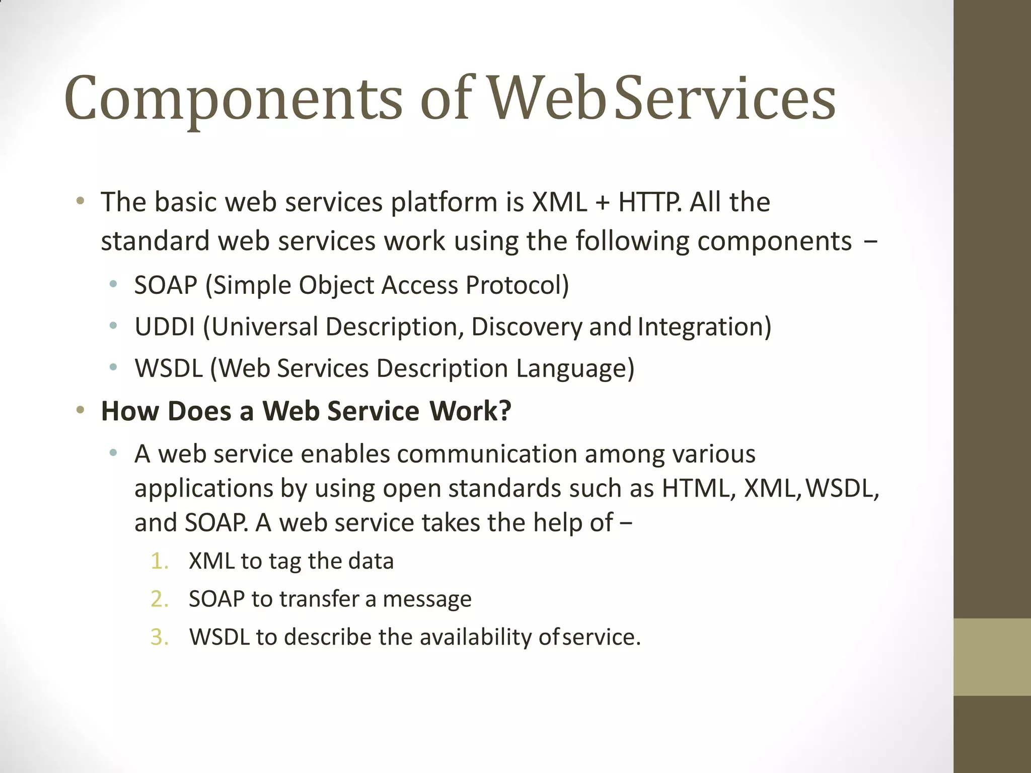 Components of WebServices
• The basic web services platform is XML + HTTP. All the
standard web services work using the following components −
• SOAP (Simple Object Access Protocol)
• UDDI (Universal Description, Discovery and Integration)
• WSDL (Web Services Description Language)
• How Does a Web Service Work?
• A web service enables communication among various
applications by using open standards such as HTML, XML,WSDL,
and SOAP. A web service takes the help of −
1. XML to tag the data
2. SOAP to transfer a message
3. WSDL to describe the availability ofservice.
 