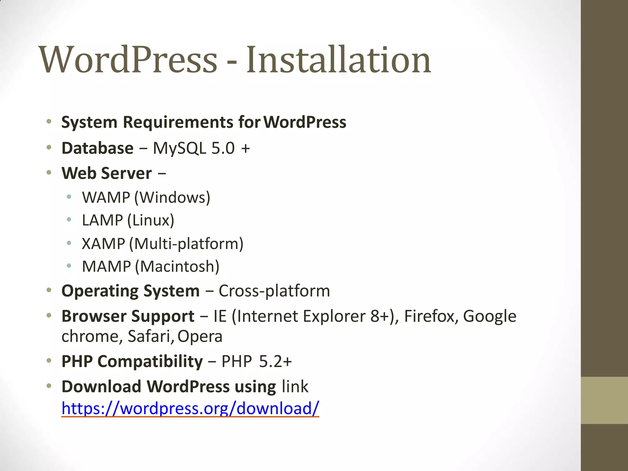 WordPress - Installation
• System Requirements forWordPress
• Database − MySQL 5.0 +
• Web Server −
• WAMP (Windows)
• LAMP (Linux)
• XAMP (Multi-platform)
• MAMP (Macintosh)
• Operating System − Cross-platform
• Browser Support − IE (Internet Explorer 8+), Firefox, Google
chrome, Safari,Opera
• PHP Compatibility − PHP 5.2+
• Download WordPress using link
https://wordpress.org/download/
 