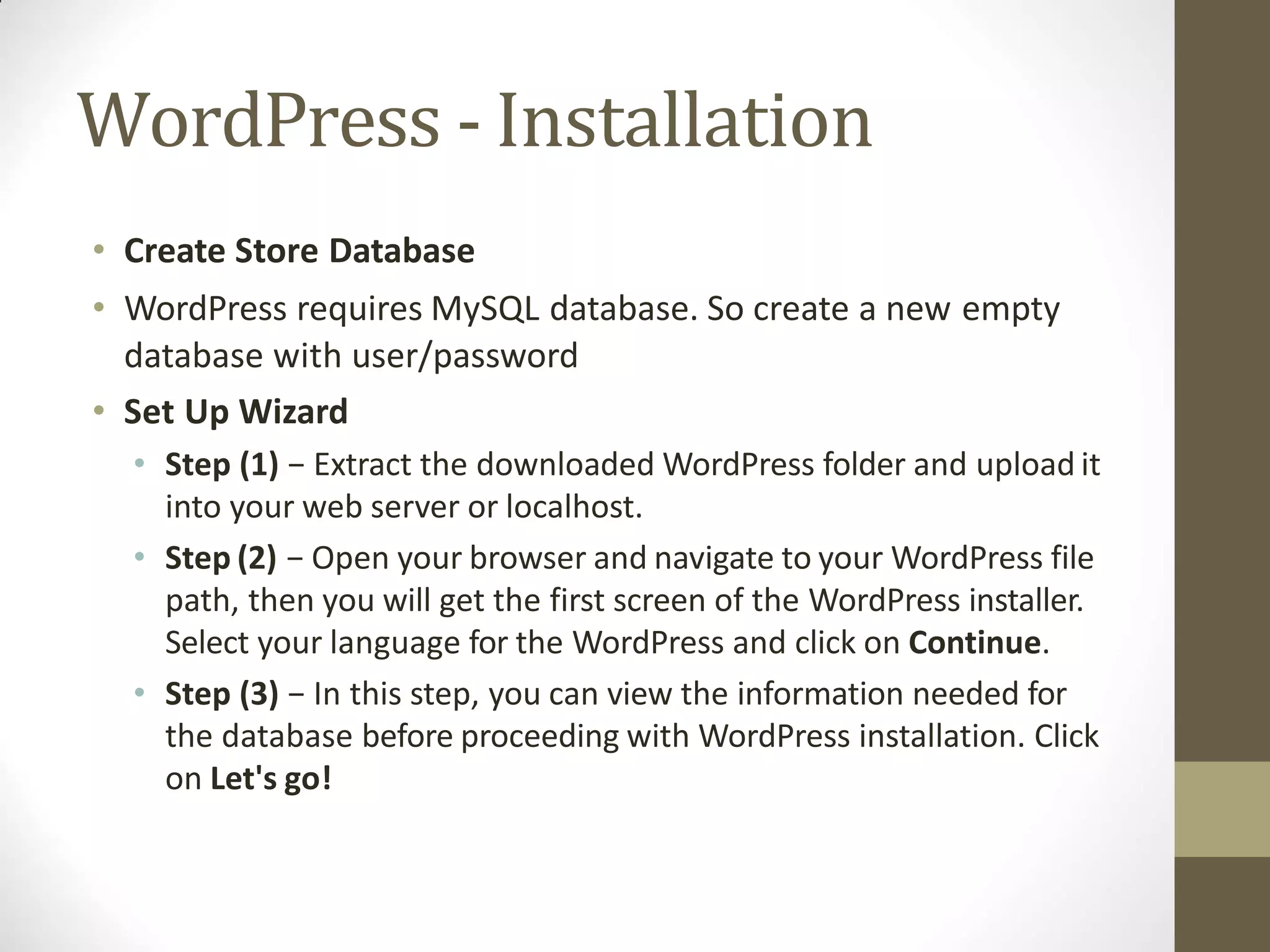 WordPress - Installation
• Create Store Database
• WordPress requires MySQL database. So create a new empty
database with user/password
• Set Up Wizard
• Step (1) − Extract the downloaded WordPress folder and upload it
into your web server or localhost.
• Step (2) − Open your browser and navigate to your WordPress file
path, then you will get the first screen of the WordPress installer.
Select your language for the WordPress and click on Continue.
• Step (3) − In this step, you can view the information needed for
the database before proceeding with WordPress installation. Click
on Let's go!
 