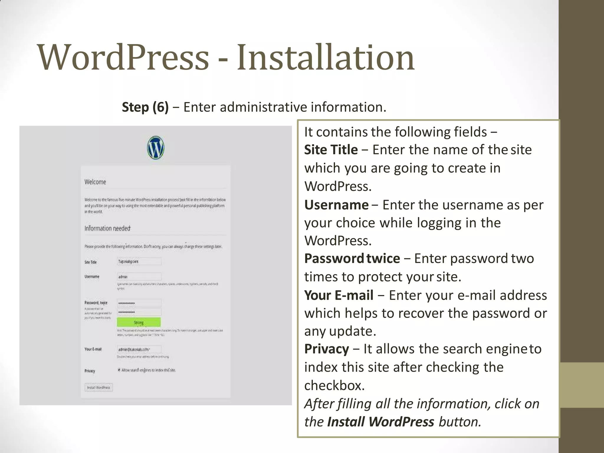 WordPress - Installation
Step (6) − Enter administrative information.
It contains the following fields −
Site Title − Enter the name of thesite
which you are going to create in
WordPress.
Username− Enter the username as per
your choice while logging in the
WordPress.
Passwordtwice − Enter password two
times to protect yoursite.
Your E-mail − Enter your e-mail address
which helps to recover the password or
any update.
Privacy − It allows the search engineto
index this site after checking the
checkbox.
After filling all the information, click on
the Install WordPress button.
 