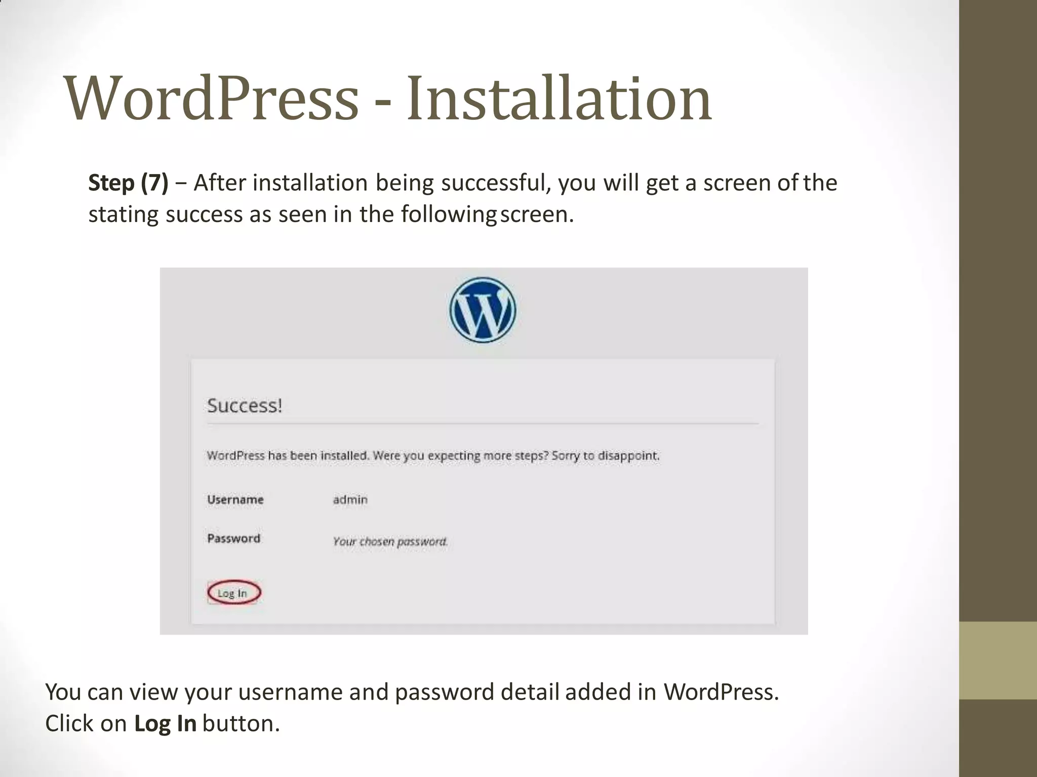 WordPress - Installation
Step (7) − After installation being successful, you will get a screen of the
stating success as seen in the followingscreen.
You can view your username and password detail added in WordPress.
Click on Log In button.
 