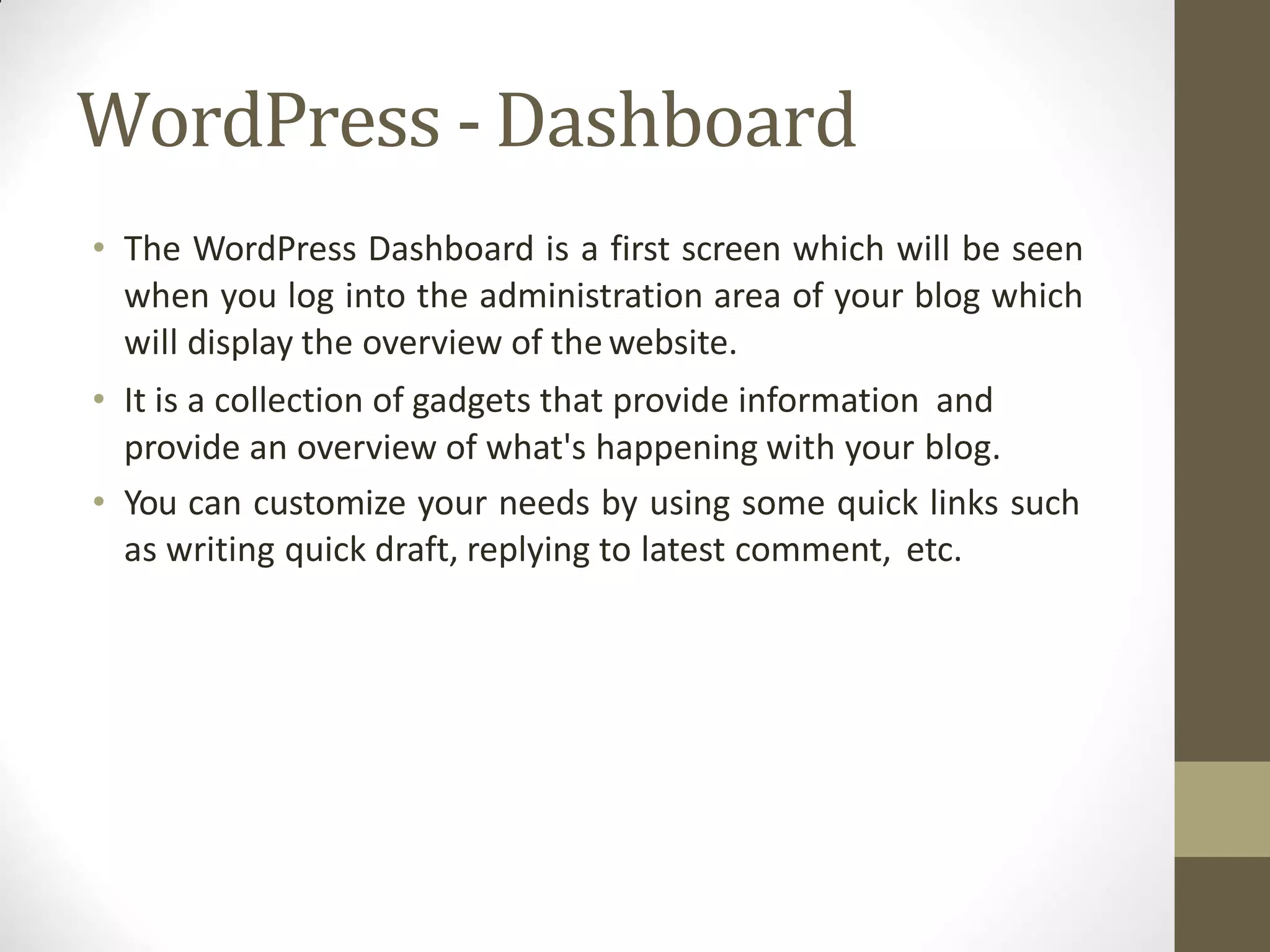 WordPress -Dashboard
• The WordPress Dashboard is a first screen which will be seen
when you log into the administration area of your blog which
will display the overview of thewebsite.
• It is a collection of gadgets that provide information and
provide an overview of what's happening with your blog.
• You can customize your needs by using some quick links such
as writing quick draft, replying to latest comment, etc.
 