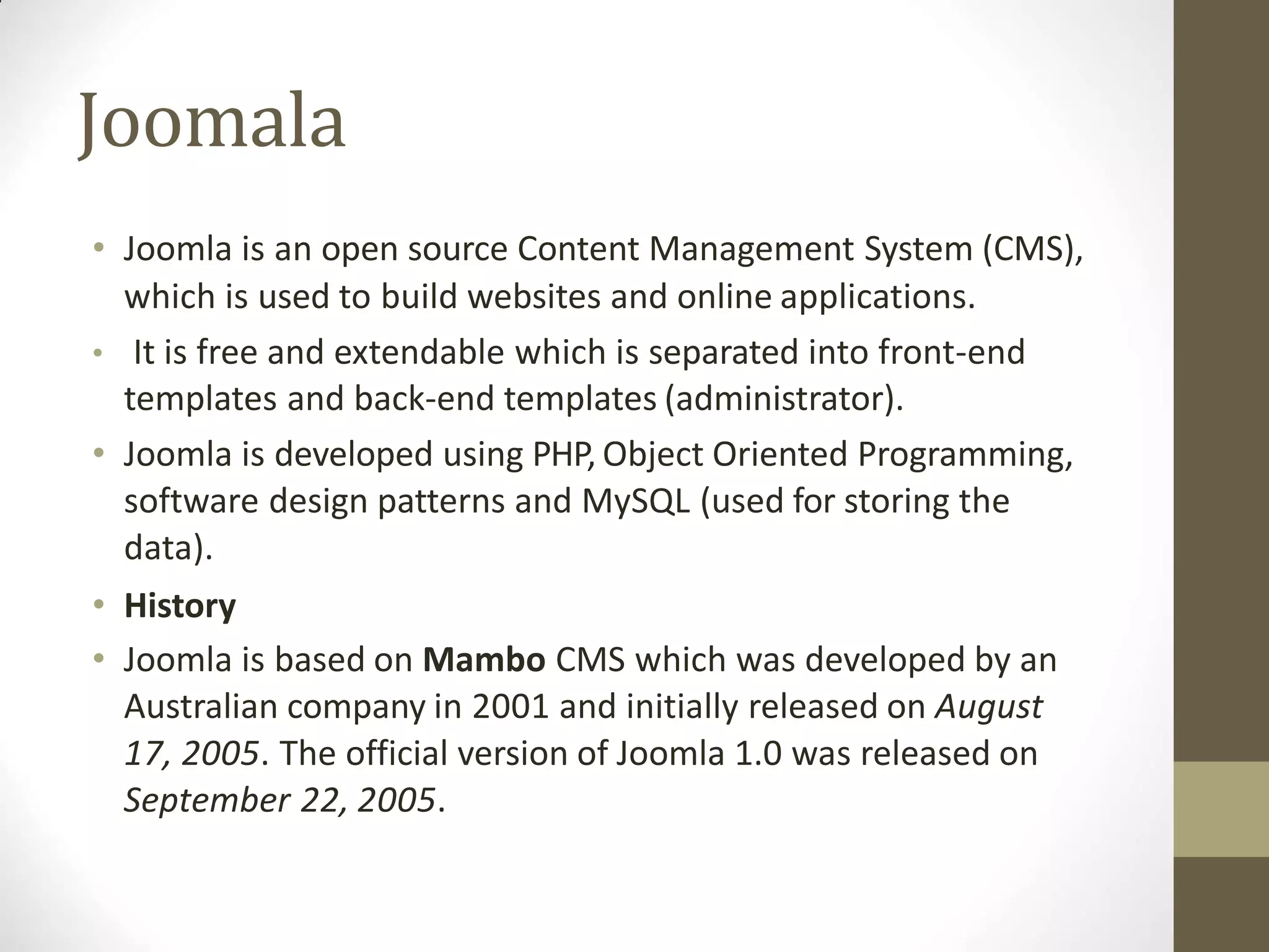 Joomala
• Joomla is an open source Content Management System (CMS),
which is used to build websites and online applications.
• It is free and extendable which is separated into front-end
templates and back-end templates (administrator).
• Joomla is developed using PHP, Object Oriented Programming,
software design patterns and MySQL (used for storing the
data).
• History
• Joomla is based on Mambo CMS which was developed by an
Australian company in 2001 and initially released on August
17, 2005. The official version of Joomla 1.0 was released on
September 22, 2005.
 