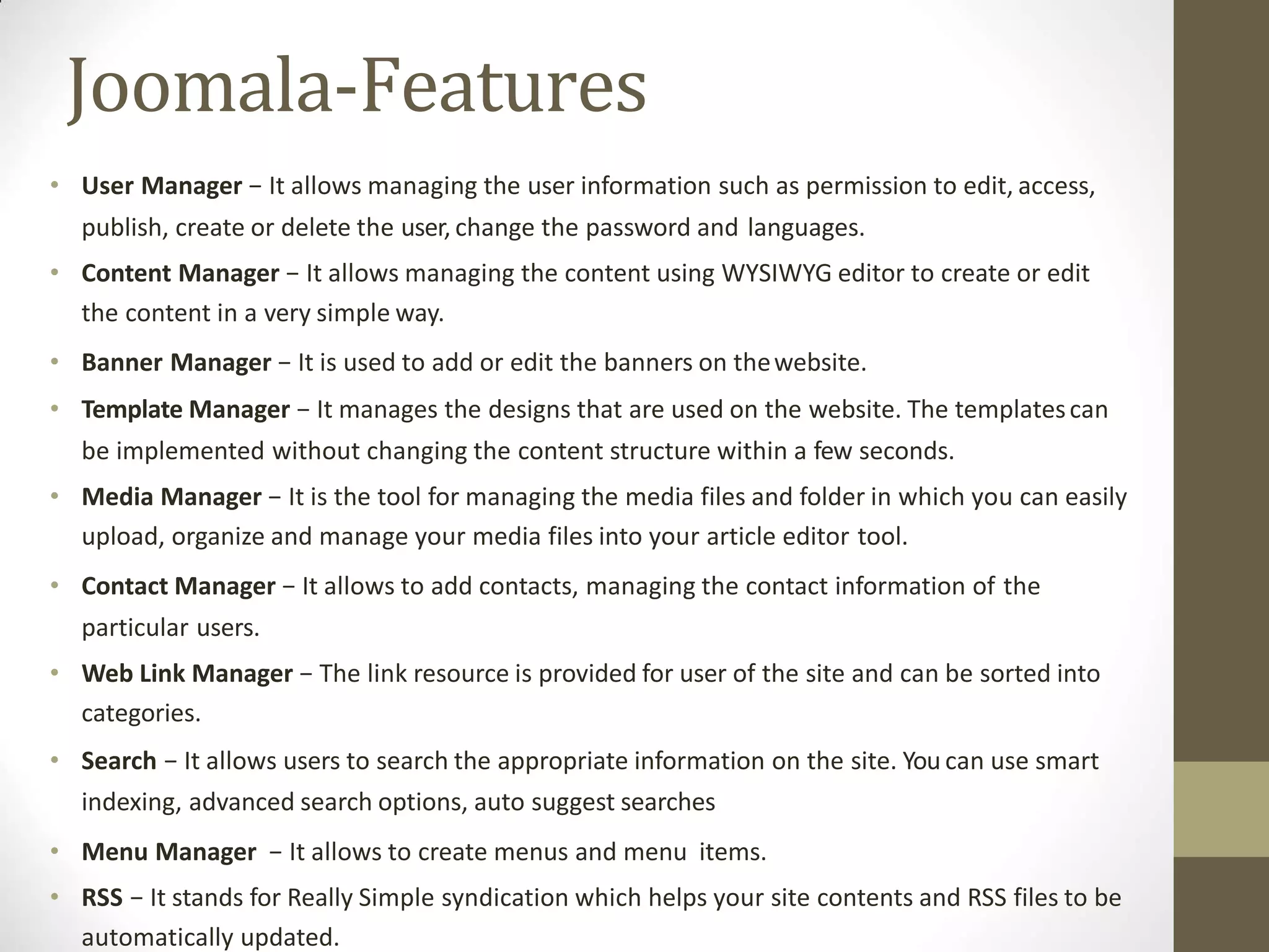 Joomala-Features
• User Manager − It allows managing the user information such as permission to edit, access,
publish, create or delete the user, change the password and languages.
• Content Manager − It allows managing the content using WYSIWYG editor to create or edit
the content in a very simple way.
• Banner Manager − It is used to add or edit the banners on thewebsite.
• Template Manager − It manages the designs that are used on the website. The templatescan
be implemented without changing the content structure within a few seconds.
• Media Manager − It is the tool for managing the media files and folder in which you can easily
upload, organize and manage your media files into your article editor tool.
• Contact Manager − It allows to add contacts, managing the contact information of the
particular users.
• Web Link Manager − The link resource is provided for user of the site and can be sorted into
categories.
• Search − It allows users to search the appropriate information on the site. You can use smart
indexing, advanced search options, auto suggest searches
• Menu Manager − It allows to create menus and menu items.
• RSS − It stands for Really Simple syndication which helps your site contents and RSS files to be
automatically updated.
 