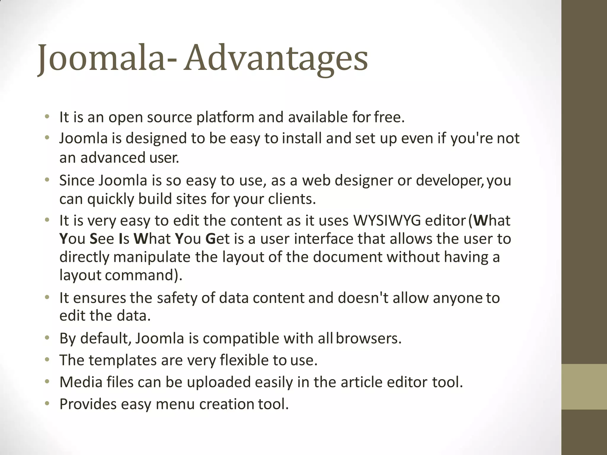 Joomala-Advantages
• It is an open source platform and available for free.
• Joomla is designed to be easy to install and set up even if you're not
an advanced user.
• Since Joomla is so easy to use, as a web designer or developer,you
can quickly build sites for your clients.
• It is very easy to edit the content as it uses WYSIWYG editor(What
You See Is What You Get is a user interface that allows the user to
directly manipulate the layout of the document without having a
layout command).
• It ensures the safety of data content and doesn't allow anyone to
edit the data.
• By default, Joomla is compatible with allbrowsers.
• The templates are very flexible to use.
• Media files can be uploaded easily in the article editor tool.
• Provides easy menu creation tool.
 