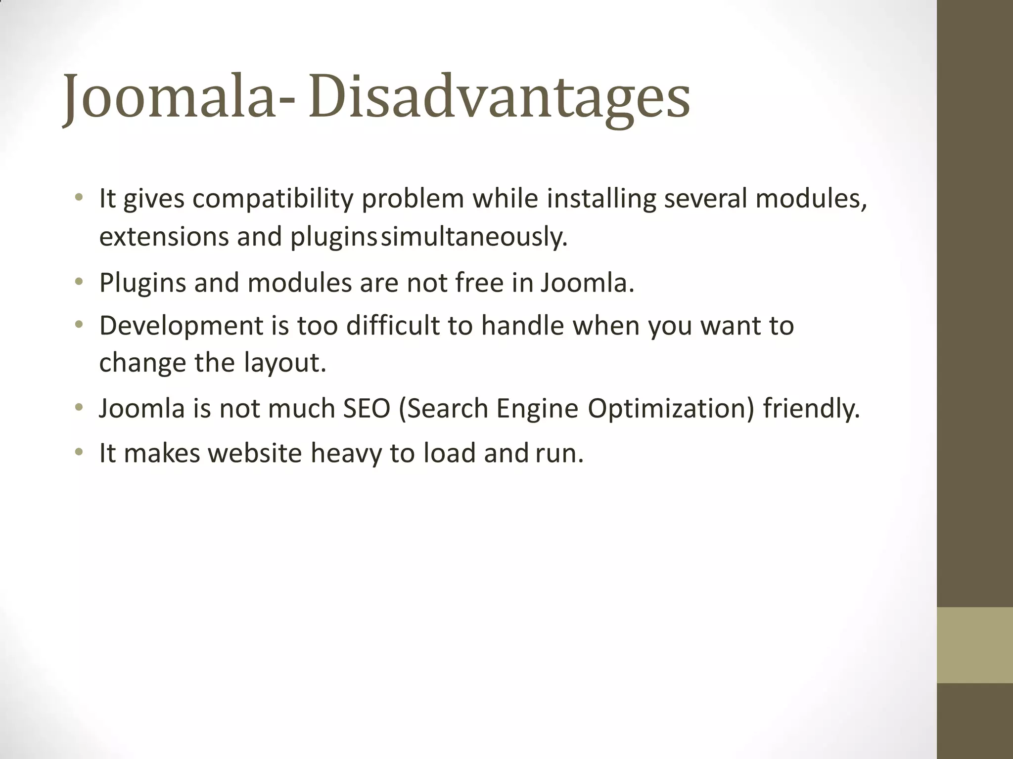 Joomala-Disadvantages
• It gives compatibility problem while installing several modules,
extensions and pluginssimultaneously.
• Plugins and modules are not free in Joomla.
• Development is too difficult to handle when you want to
change the layout.
• Joomla is not much SEO (Search Engine Optimization) friendly.
• It makes website heavy to load and run.
 