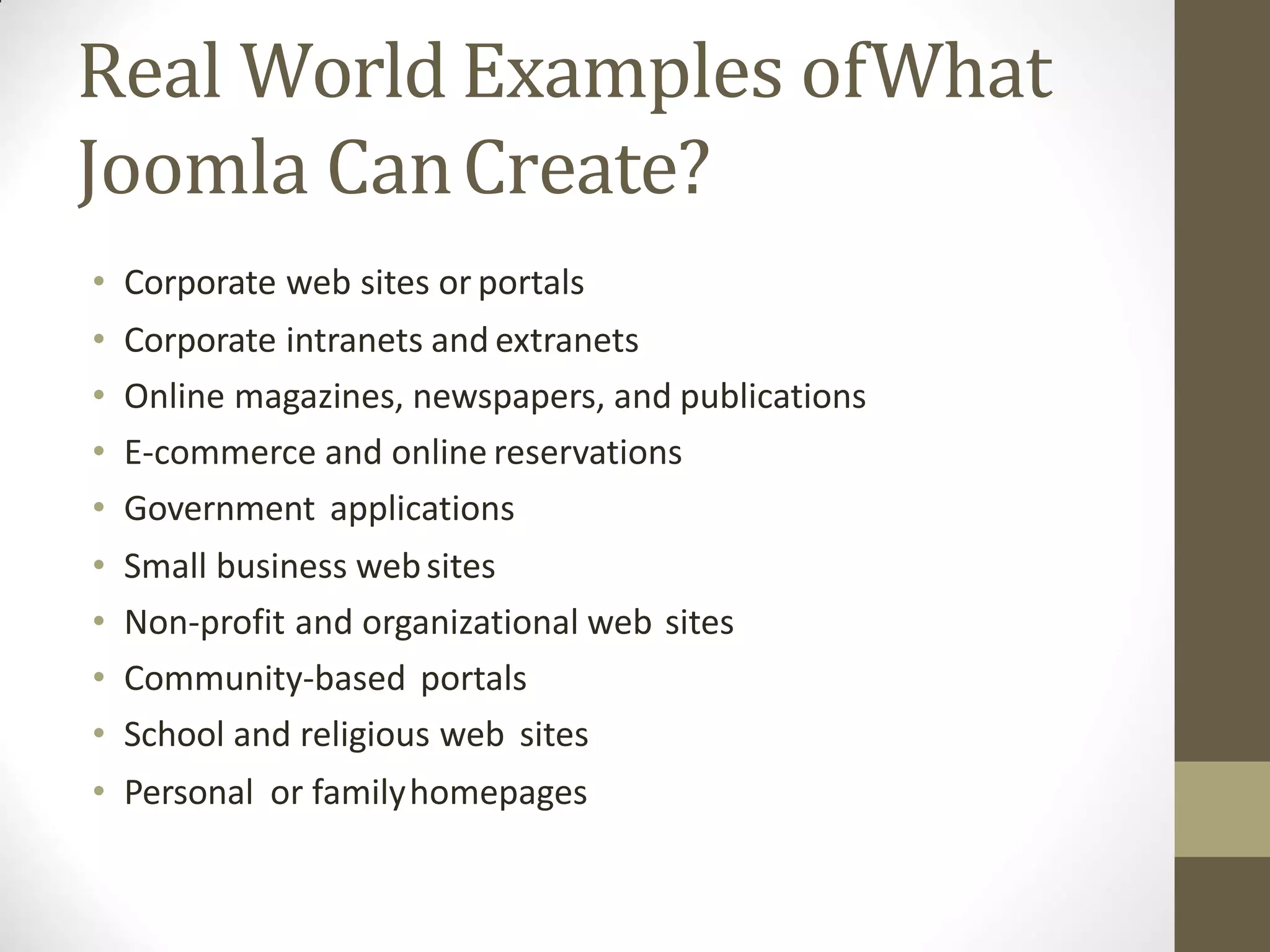 Real World Examples ofWhat
Joomla CanCreate?
• Corporate web sites or portals
• Corporate intranets and extranets
• Online magazines, newspapers, and publications
• E-commerce and online reservations
• Government applications
• Small business websites
• Non-profit and organizational web sites
• Community-based portals
• School and religious web sites
• Personal or familyhomepages
 