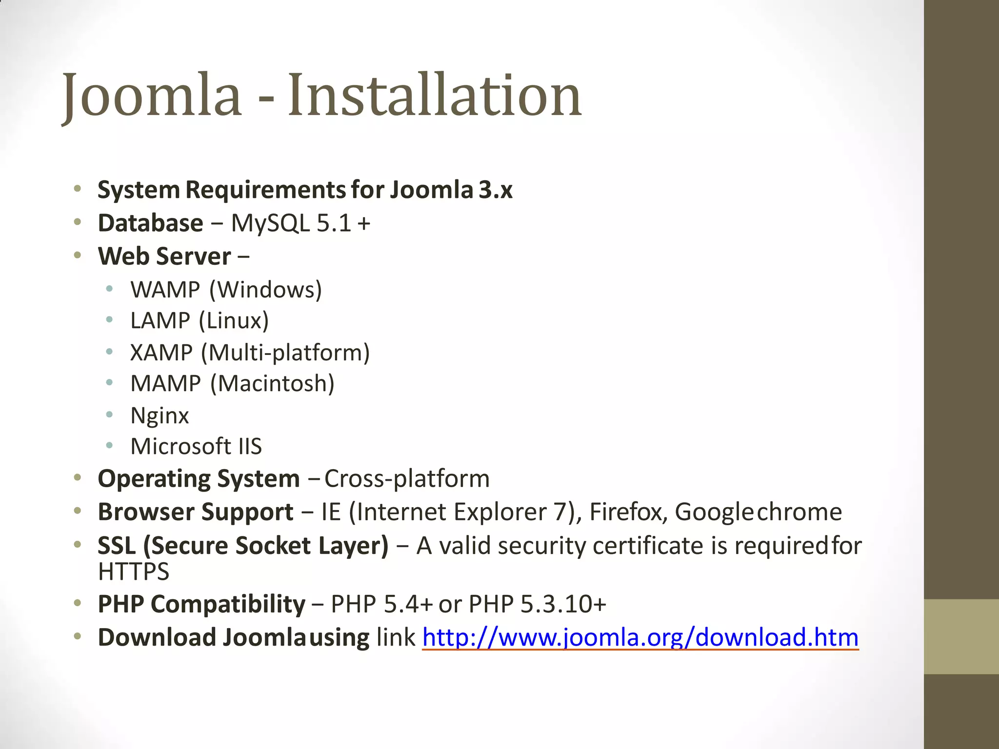 Joomla -Installation
• System Requirementsfor Joomla3.x
• Database − MySQL 5.1 +
• Web Server −
• WAMP (Windows)
• LAMP (Linux)
• XAMP (Multi-platform)
• MAMP (Macintosh)
• Nginx
• Microsoft IIS
• Operating System −Cross-platform
• Browser Support − IE (Internet Explorer 7), Firefox, Googlechrome
• SSL (Secure Socket Layer) − A valid security certificate is requiredfor
HTTPS
• PHP Compatibility − PHP 5.4+ or PHP 5.3.10+
• Download Joomlausing link http://www.joomla.org/download.htm
 