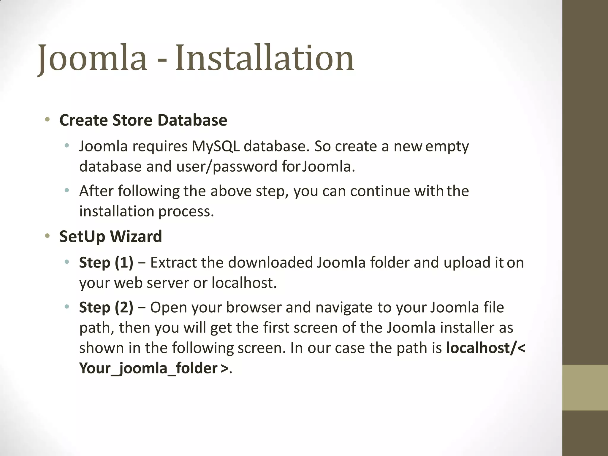 Joomla -Installation
• Create Store Database
• Joomla requires MySQL database. So create a newempty
database and user/password forJoomla.
• After following the above step, you can continue withthe
installation process.
• SetUp Wizard
• Step (1) − Extract the downloaded Joomla folder and upload iton
your web server or localhost.
• Step (2) − Open your browser and navigate to your Joomla file
path, then you will get the first screen of the Joomla installer as
shown in the following screen. In our case the path is localhost/<
Your_joomla_folder >.
 