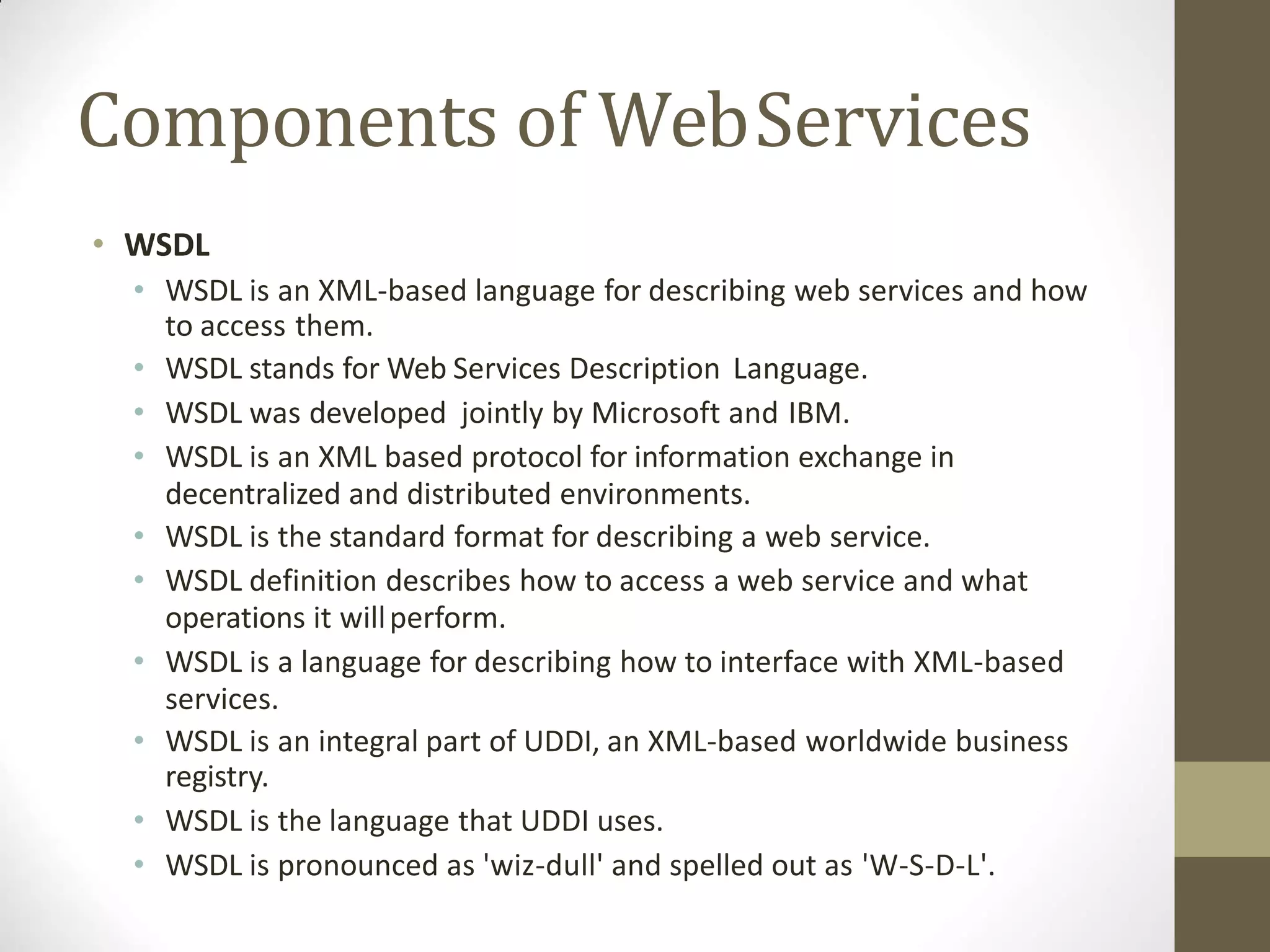 Components of WebServices
• WSDL
• WSDL is an XML-based language for describing web services and how
to access them.
• WSDL stands for Web Services Description Language.
• WSDL was developed jointly by Microsoft and IBM.
• WSDL is an XML based protocol for information exchange in
decentralized and distributed environments.
• WSDL is the standard format for describing a web service.
• WSDL definition describes how to access a web service and what
operations it willperform.
• WSDL is a language for describing how to interface with XML-based
services.
• WSDL is an integral part of UDDI, an XML-based worldwide business
registry.
• WSDL is the language that UDDI uses.
• WSDL is pronounced as 'wiz-dull' and spelled out as 'W-S-D-L'.
 