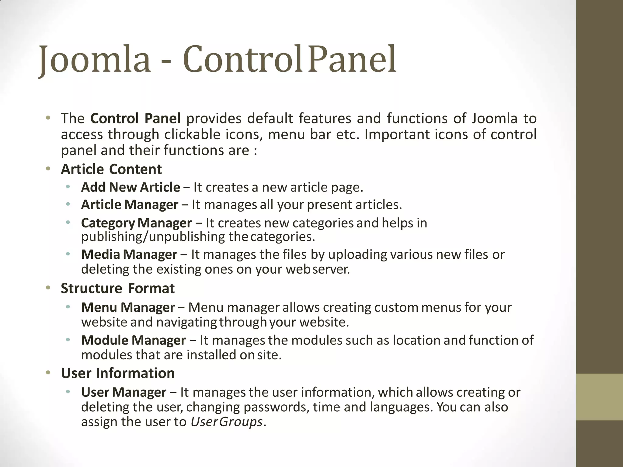 Joomla - ControlPanel
• The Control Panel provides default features and functions of Joomla to
access through clickable icons, menu bar etc. Important icons of control
panel and their functions are :
• Article Content
• Add New Article − It creates a new article page.
• Article Manager − It manages all your present articles.
• CategoryManager − It creates new categories and helps in
publishing/unpublishing thecategories.
• Media Manager − It manages the files by uploading various new files or
deleting the existing ones on your webserver.
• Structure Format
• Menu Manager − Menu manager allows creating custom menus for your
website and navigatingthroughyour website.
• Module Manager − It manages the modules such as location and function of
modules that are installed onsite.
• User Information
• User Manager − It manages the user information, which allows creating or
deleting the user, changing passwords, time and languages. You can also
assign the user to UserGroups.
 