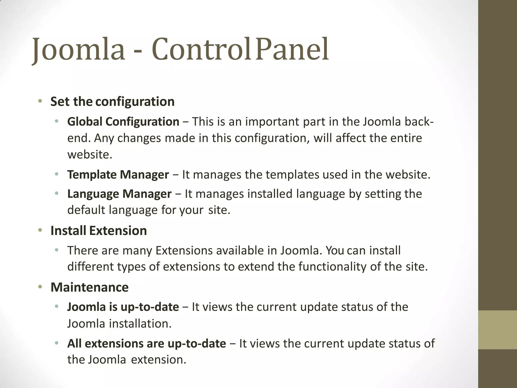 Joomla - ControlPanel
• Set the configuration
• Global Configuration − This is an important part in the Joomla back-
end. Any changes made in this configuration, will affect the entire
website.
• Template Manager − It manages the templates used in the website.
• Language Manager − It manages installed language by setting the
default language for your site.
• Install Extension
• There are many Extensions available in Joomla. You can install
different types of extensions to extend the functionality of the site.
• Maintenance
• Joomla is up-to-date − It views the current update status of the
Joomla installation.
• All extensions are up-to-date − It views the current update status of
the Joomla extension.
 