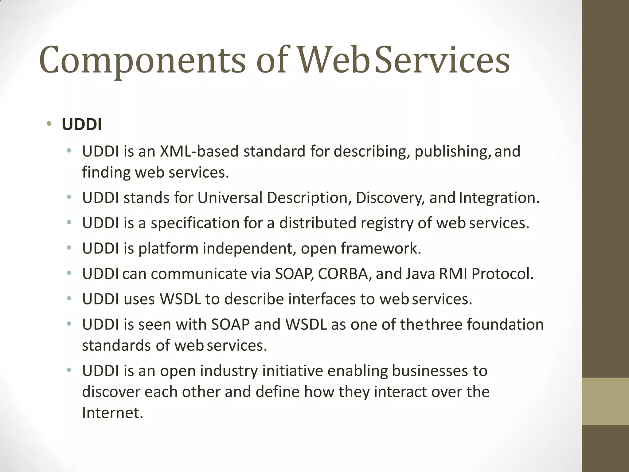 Components of WebServices
• UDDI
• UDDI is an XML-based standard for describing, publishing,and
finding web services.
• UDDI stands for Universal Description, Discovery, andIntegration.
• UDDI is a specification for a distributed registry of web services.
• UDDI is platform independent, open framework.
• UDDI can communicate via SOAP, CORBA, and Java RMI Protocol.
• UDDI uses WSDL to describe interfaces to webservices.
• UDDI is seen with SOAP and WSDL as one of thethree foundation
standards of webservices.
• UDDI is an open industry initiative enabling businesses to
discover each other and define how they interact over the
Internet.
 