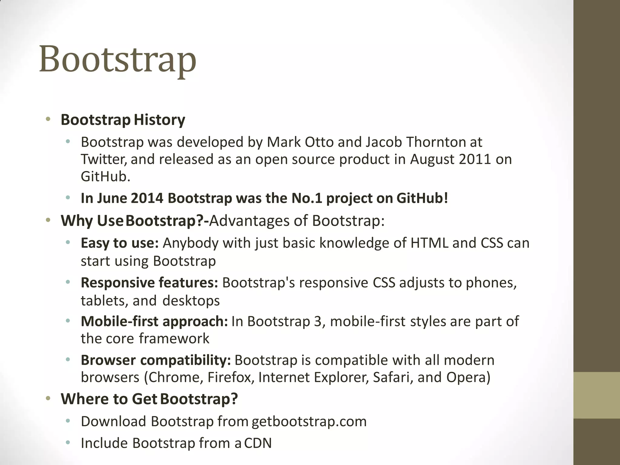 Bootstrap
• BootstrapHistory
• Bootstrap was developed by Mark Otto and Jacob Thornton at
Twitter, and released as an open source product in August 2011 on
GitHub.
• In June 2014 Bootstrap was the No.1 project on GitHub!
• Why UseBootstrap?-Advantages of Bootstrap:
• Easy to use: Anybody with just basic knowledge of HTML and CSS can
start using Bootstrap
• Responsive features: Bootstrap's responsive CSS adjusts to phones,
tablets, and desktops
• Mobile-first approach: In Bootstrap 3, mobile-first styles are part of
the core framework
• Browser compatibility: Bootstrap is compatible with all modern
browsers (Chrome, Firefox, Internet Explorer, Safari, and Opera)
• Where to GetBootstrap?
• Download Bootstrap from getbootstrap.com
• Include Bootstrap from aCDN
 
