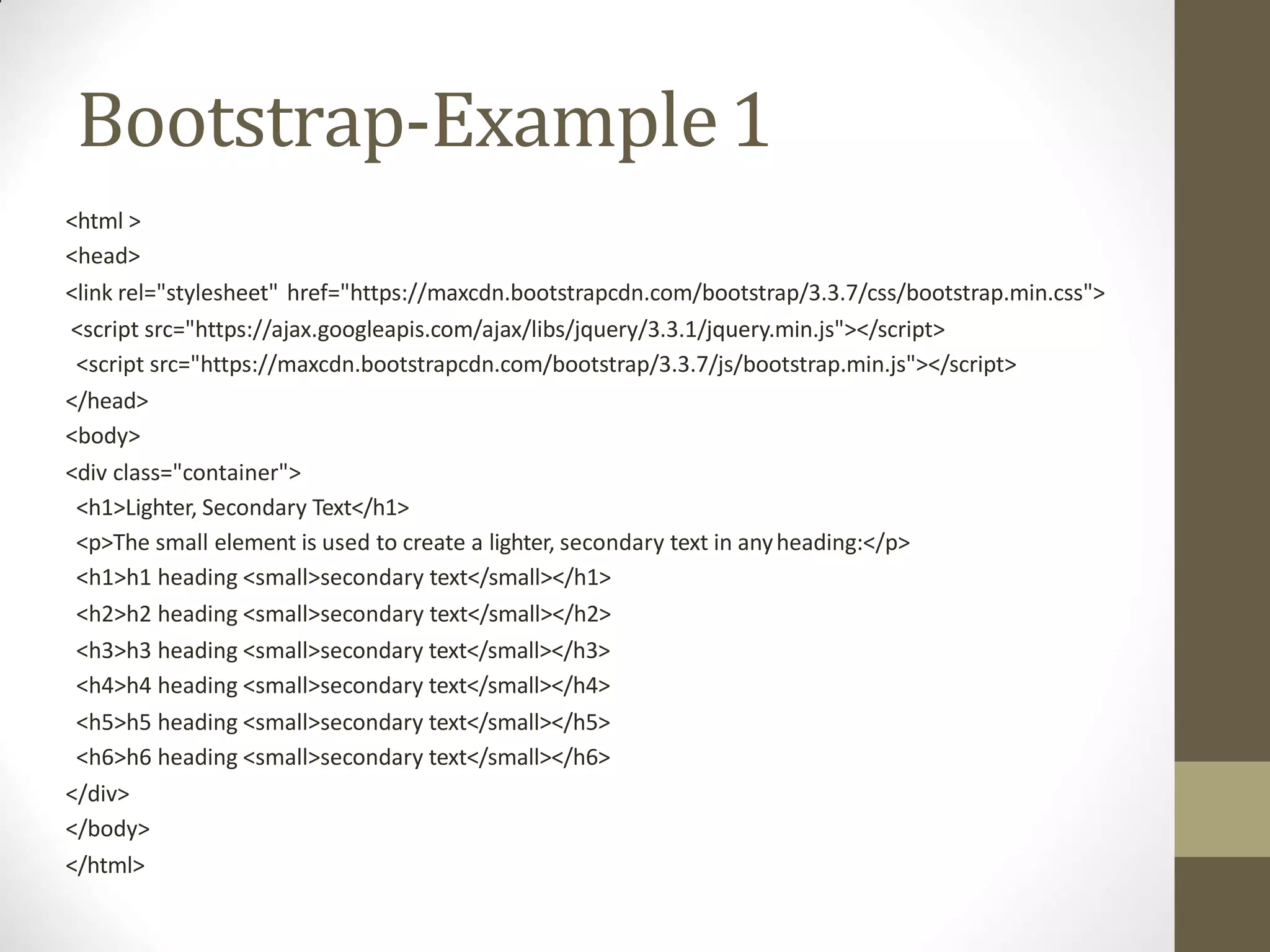 Bootstrap-Example1
<html >
<head>
<link rel="stylesheet" href="https://maxcdn.bootstrapcdn.com/bootstrap/3.3.7/css/bootstrap.min.css">
<script src="https://ajax.googleapis.com/ajax/libs/jquery/3.3.1/jquery.min.js"></script>
<script src="https://maxcdn.bootstrapcdn.com/bootstrap/3.3.7/js/bootstrap.min.js"></script>
</head>
<body>
<div class="container">
<h1>Lighter, Secondary Text</h1>
<p>The small element is used to create a lighter, secondary text in anyheading:</p>
<h1>h1 heading <small>secondary text</small></h1>
<h2>h2 heading <small>secondary text</small></h2>
<h3>h3 heading <small>secondary text</small></h3>
<h4>h4 heading <small>secondary text</small></h4>
<h5>h5 heading <small>secondary text</small></h5>
<h6>h6 heading <small>secondary text</small></h6>
</div>
</body>
</html>
 