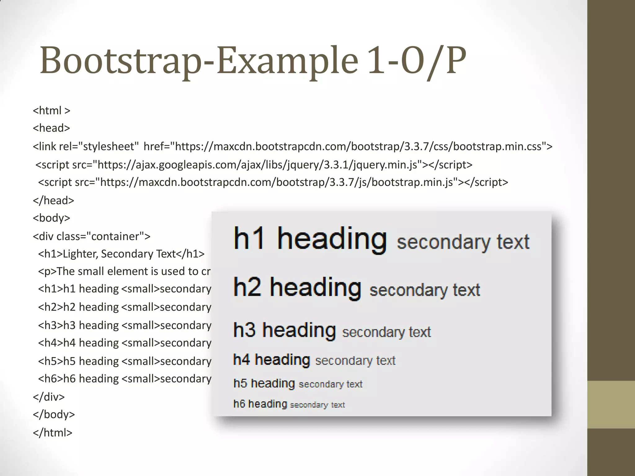 Bootstrap-Example1-O/P
eate a lighter, secondary text in anyheading:</p>
text</small></h1>
text</small></h2>
text</small></h3>
text</small></h4>
text</small></h5>
text</small></h6>
<html >
<head>
<link rel="stylesheet" href="https://maxcdn.bootstrapcdn.com/bootstrap/3.3.7/css/bootstrap.min.css">
<script src="https://ajax.googleapis.com/ajax/libs/jquery/3.3.1/jquery.min.js"></script>
<script src="https://maxcdn.bootstrapcdn.com/bootstrap/3.3.7/js/bootstrap.min.js"></script>
</head>
<body>
<div class="container">
<h1>Lighter, Secondary Text</h1>
<p>The small element is used to cr
<h1>h1 heading <small>secondary
<h2>h2 heading <small>secondary
<h3>h3 heading <small>secondary
<h4>h4 heading <small>secondary
<h5>h5 heading <small>secondary
<h6>h6 heading <small>secondary
</div>
</body>
</html>
 
