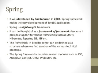 Spring
• It was developed by Rod Johnson in 2003. Springframework
makes the easy development of JavaEE application.
• Spring is a lightweight framework.
• It can be thought of as a framework of frameworks because it
provides support to various frameworks such as Struts,
Hibernate, Tapestry, EJB, JSF etc.
• The framework, in broader sense, can be defined as a
structure where we find solution of the various technical
problems.
• The Spring framework comprises several modules such as IOC,
AOP, DAO, Context, ORM, WEB MVC etc.
 