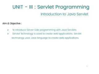 UNIT - III : Servlet Programming
Aim & Objective :
➢ To introduce Server Side programming with Java Servlets.
➢ Servlet Technology is used to create web applications. Servlet
technology uses Java language to create web applications.
Introduction to Java Servlet
3
 