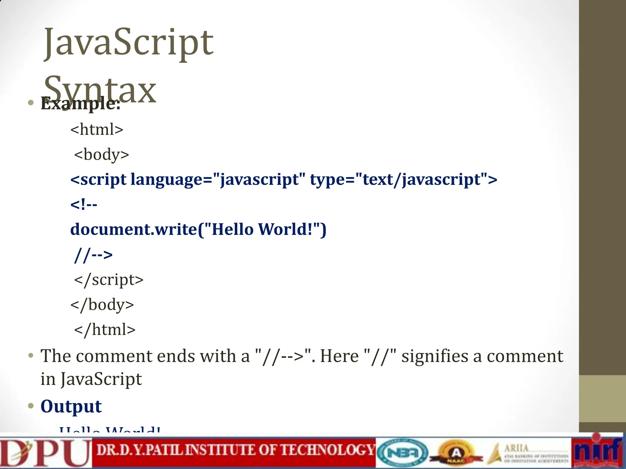 JavaScript Syntax • Example: <html> <body> <script language="javascript" type="text/javascript"> <!-- document.write("Hello World!") //--> </script> </body> </html> • The comment ends with a "//-->". Here "//" signifies a comment in JavaScript • Output Hello World! 