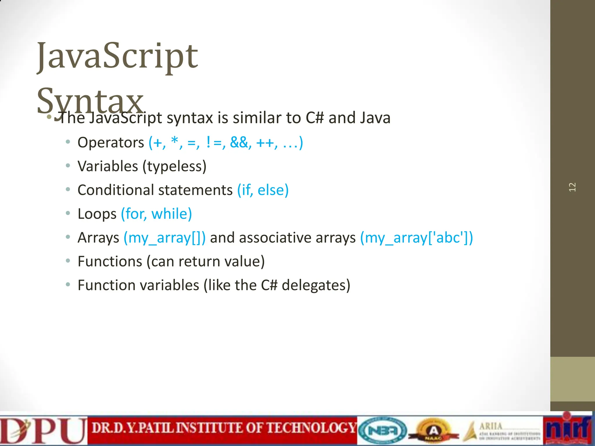 JavaScript Syntax • The JavaScript syntax is similar to C# and Java • Operators (+, *, =, !=, &&, ++, …) • Variables (typeless) • Conditional statements (if, else) • Loops (for, while) • Arrays (my_array[]) and associative arrays (my_array['abc']) • Functions (can return value) • Function variables (like the C# delegates) 12 