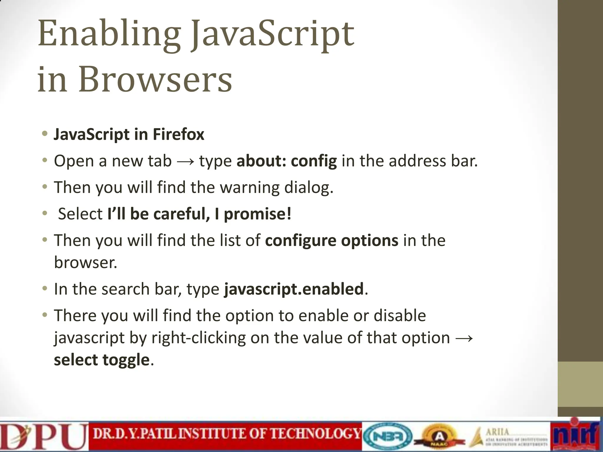 Enabling JavaScript in Browsers • JavaScript in Firefox • Open a new tab → type about: config in the address bar. • Then you will find the warning dialog. • Select I’ll be careful, I promise! • Then you will find the list of configure options in the browser. • In the search bar, type javascript.enabled. • There you will find the option to enable or disable javascript by right-clicking on the value of that option → select toggle. 
