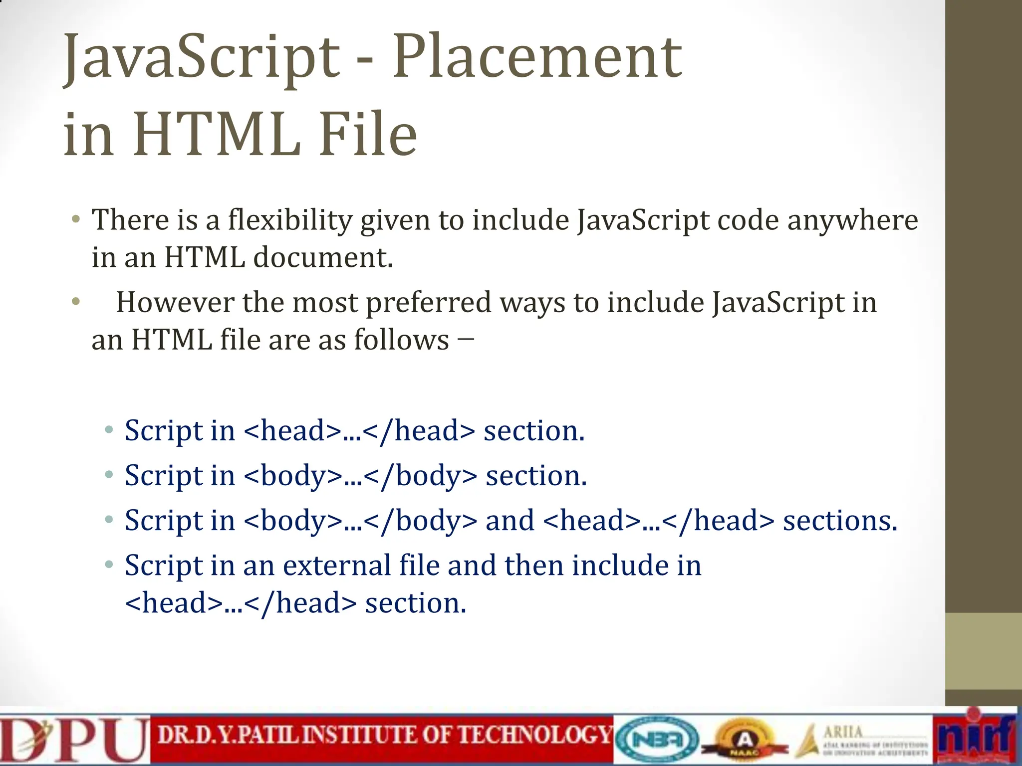 JavaScript - Placement in HTML File • There is a flexibility given to include JavaScript code anywhere in an HTML document. • However the most preferred ways to include JavaScript in an HTML file are as follows − • Script in <head>...</head> section. • Script in <body>...</body> section. • Script in <body>...</body> and <head>...</head> sections. • Script in an external file and then include in <head>...</head> section. 