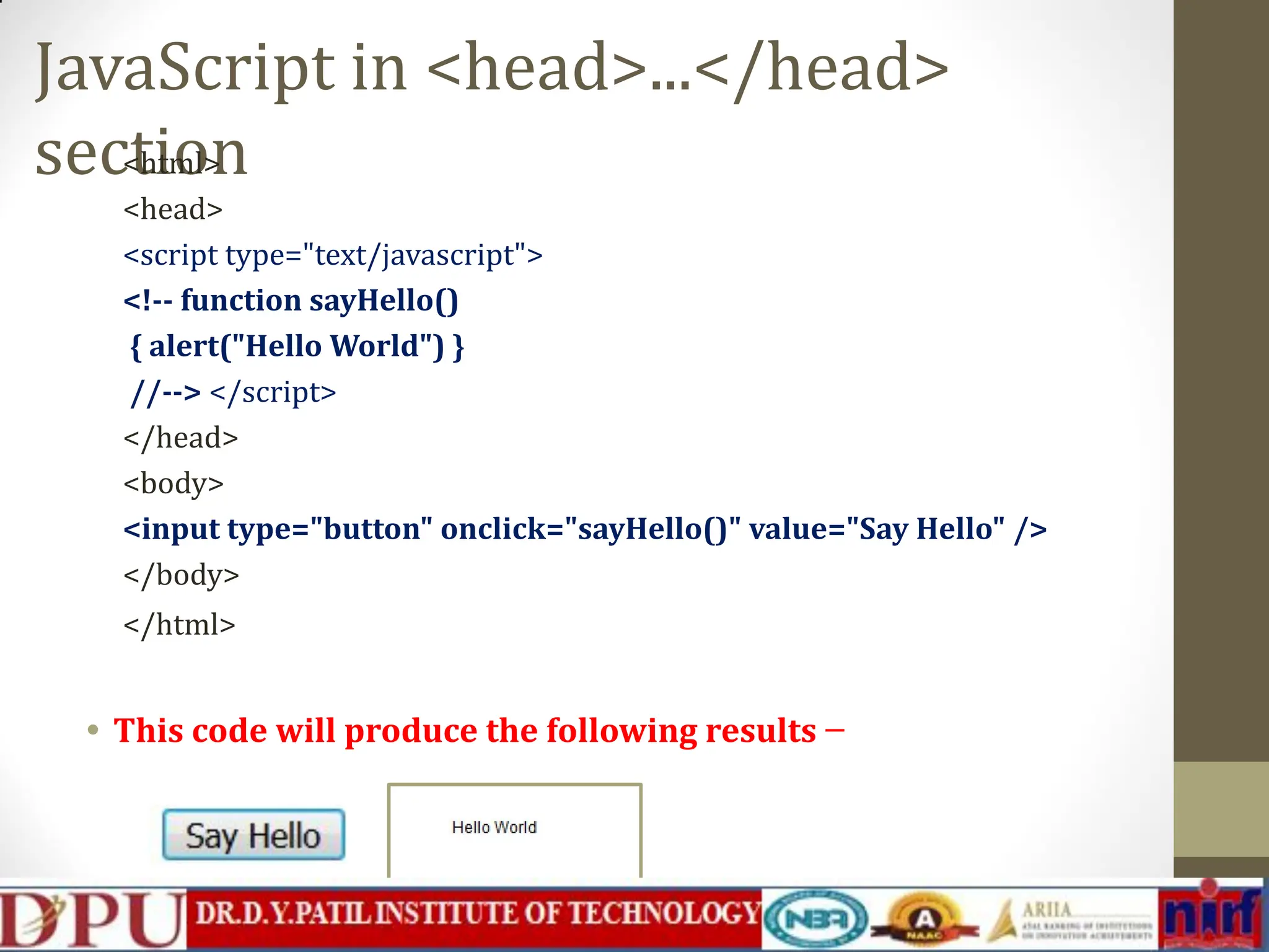 JavaScript in <head>...</head> section <html> <head> <script type="text/javascript"> <!-- function sayHello() { alert("Hello World") } //--> </script> </head> <body> <input type="button" onclick="sayHello()" value="Say Hello" /> </body> </html> • This code will produce the following results − 