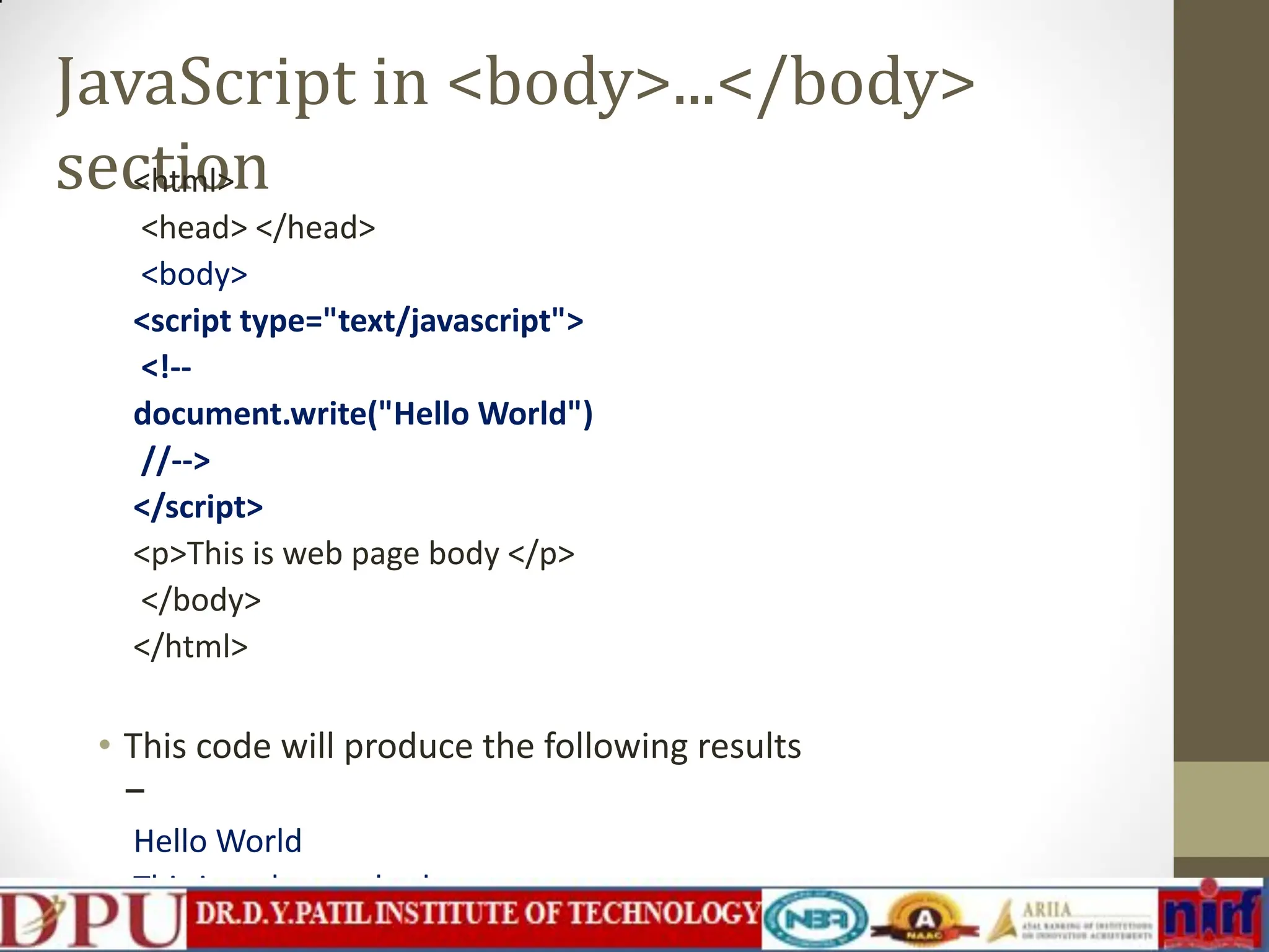 JavaScript in <body>...</body> section <html> <head> </head> <body> <script type="text/javascript"> <!-- document.write("Hello World") //--> </script> <p>This is web page body </p> </body> </html> • This code will produce the following results − Hello World This is web page body 