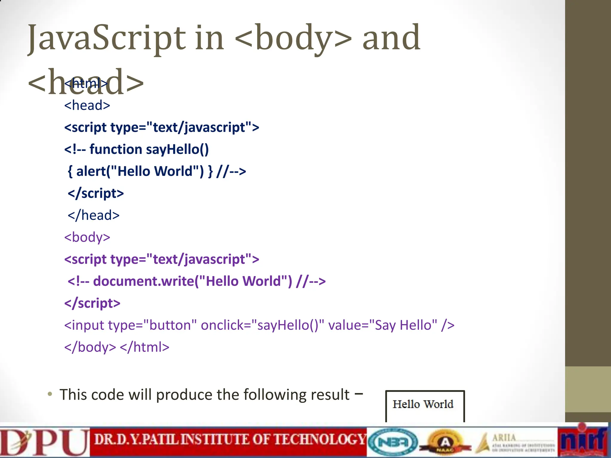 JavaScript in <body> and <head> <html> <head> <script type="text/javascript"> <!-- function sayHello() { alert("Hello World") } //--> </script> </head> <body> <script type="text/javascript"> <!-- document.write("Hello World") //--> </script> <input type="button" onclick="sayHello()" value="Say Hello" /> </body> </html> • This code will produce the following result − 