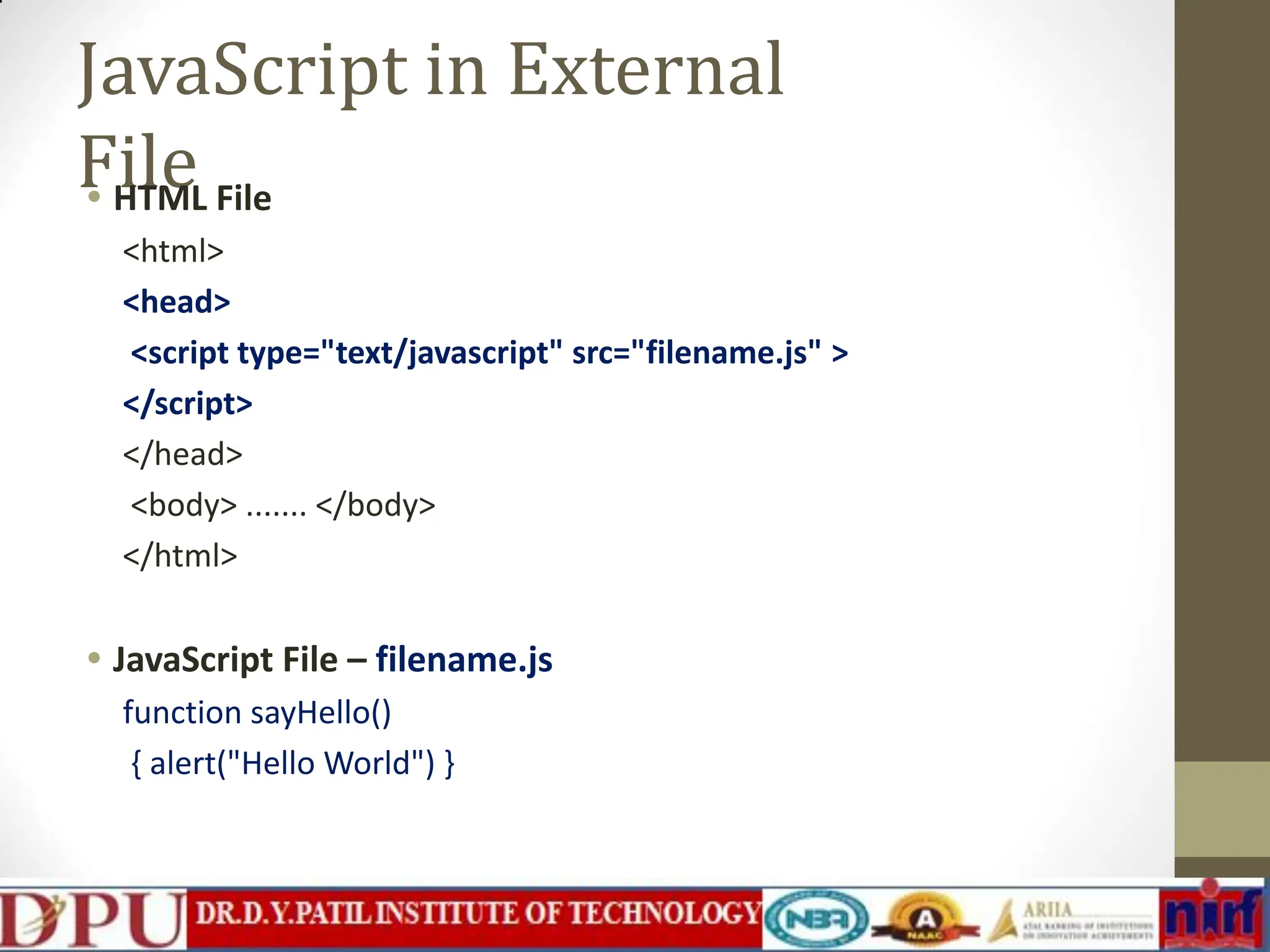 JavaScript in External File • HTML File <html> <head> <script type="text/javascript" src="filename.js" > </script> </head> <body> ....... </body> </html> • JavaScript File – filename.js function sayHello() { alert("Hello World") } 