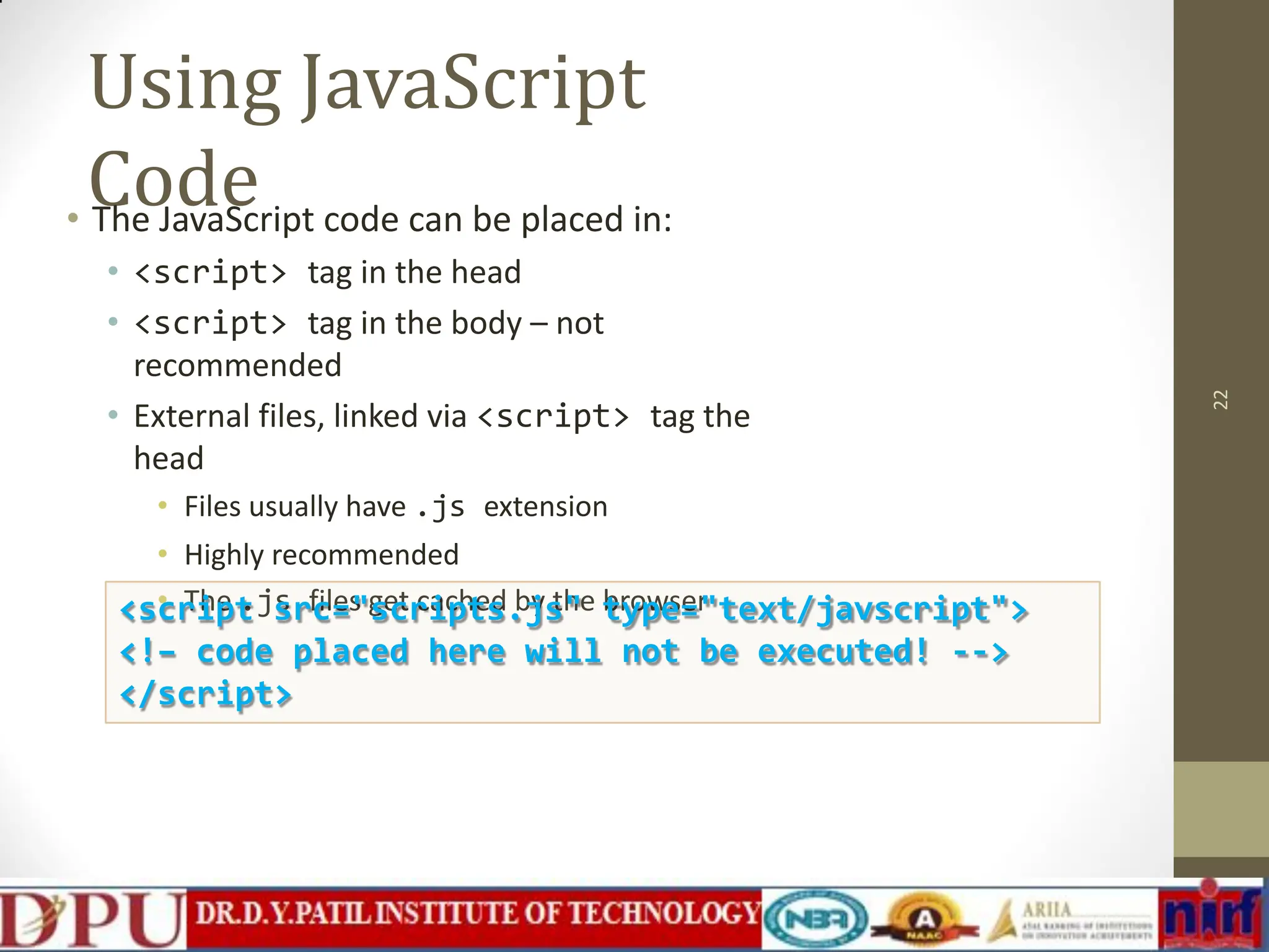 Using JavaScript Code • The JavaScript code can be placed in: • <script> tag in the head • <script> tag in the body – not recommended • External files, linked via <script> tag the head • Files usually have .js extension • Highly recommended • The .js files get cached by the browser 22 <script src="scripts.js" type="text/javscript"> <!– code placed here will not be executed! --> </script> 