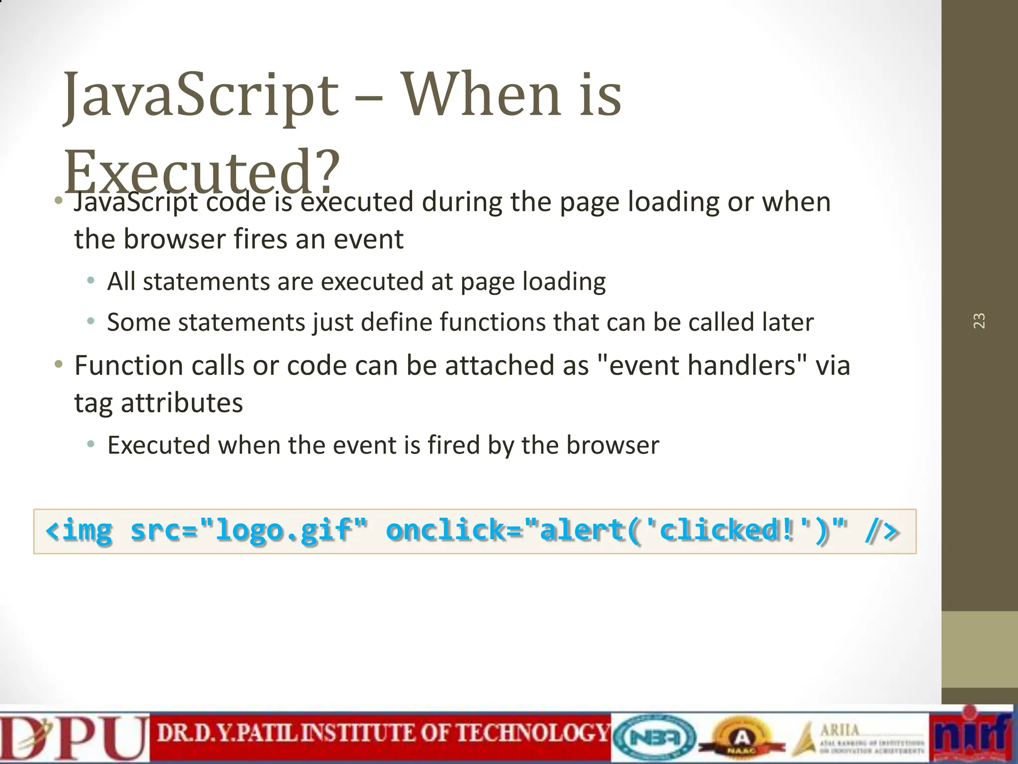 JavaScript – When is Executed? • JavaScript code is executed during the page loading or when the browser fires an event • All statements are executed at page loading • Some statements just define functions that can be called later • Function calls or code can be attached as "event handlers" via tag attributes • Executed when the event is fired by the browser 23 <img src="logo.gif" onclick="alert('clicked!')" /> 