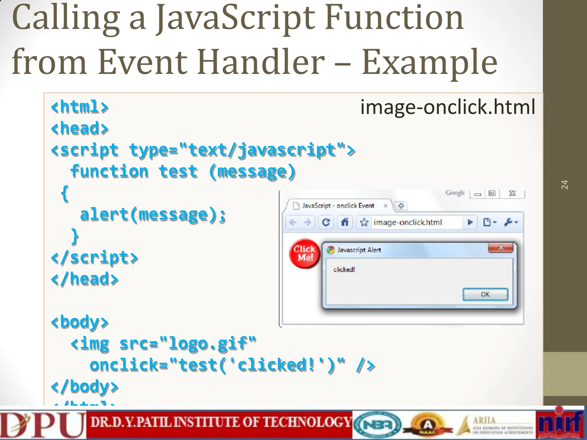 <html> <head> <script type="text/javascript"> function test (message) { alert(message); } </script> </head> <body> <img src="logo.gif" onclick="test('clicked!')" /> </body> </html> Calling a JavaScript Function from Event Handler – Example image-onclick.html 24 