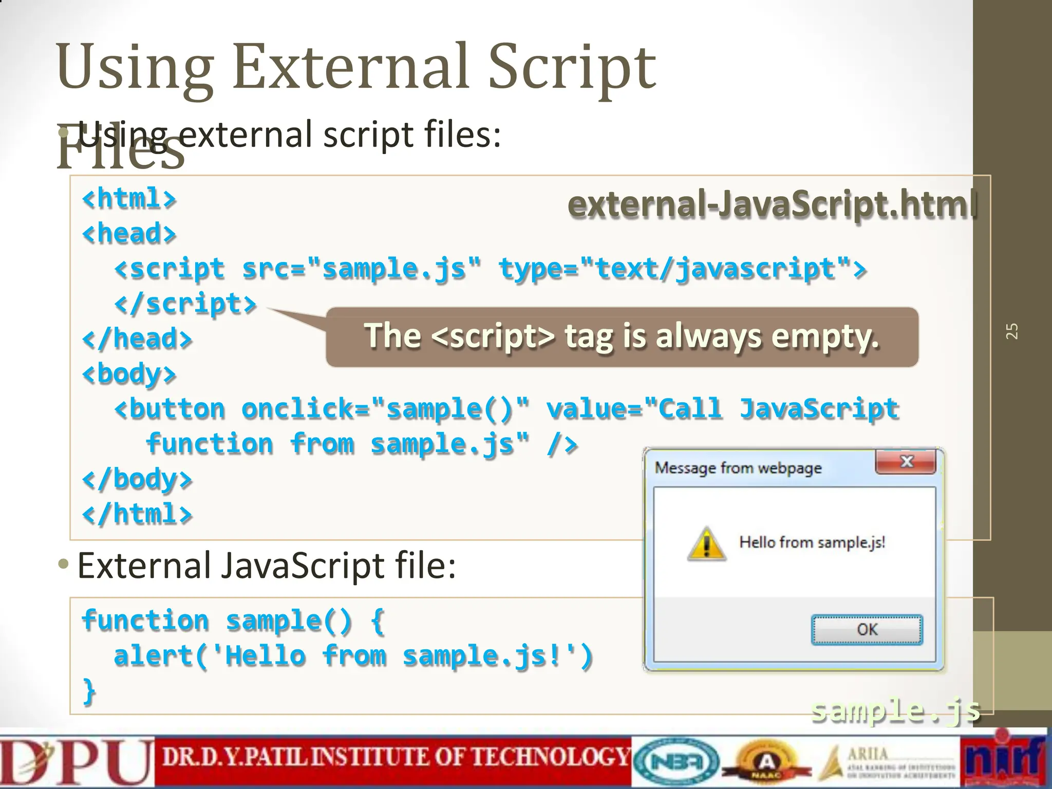 Using External Script Files •Using external script files: 25 <html> <head> <script src="sample.js" type="text/javascript"> </script> </head> <body> <button onclick="sample()" value="Call JavaScript function from sample.js" /> </body> </html> •External JavaScript file: function sample() { alert('Hello from sample.js!') } external-JavaScript.html sample.js The <script> tag is always empty. 