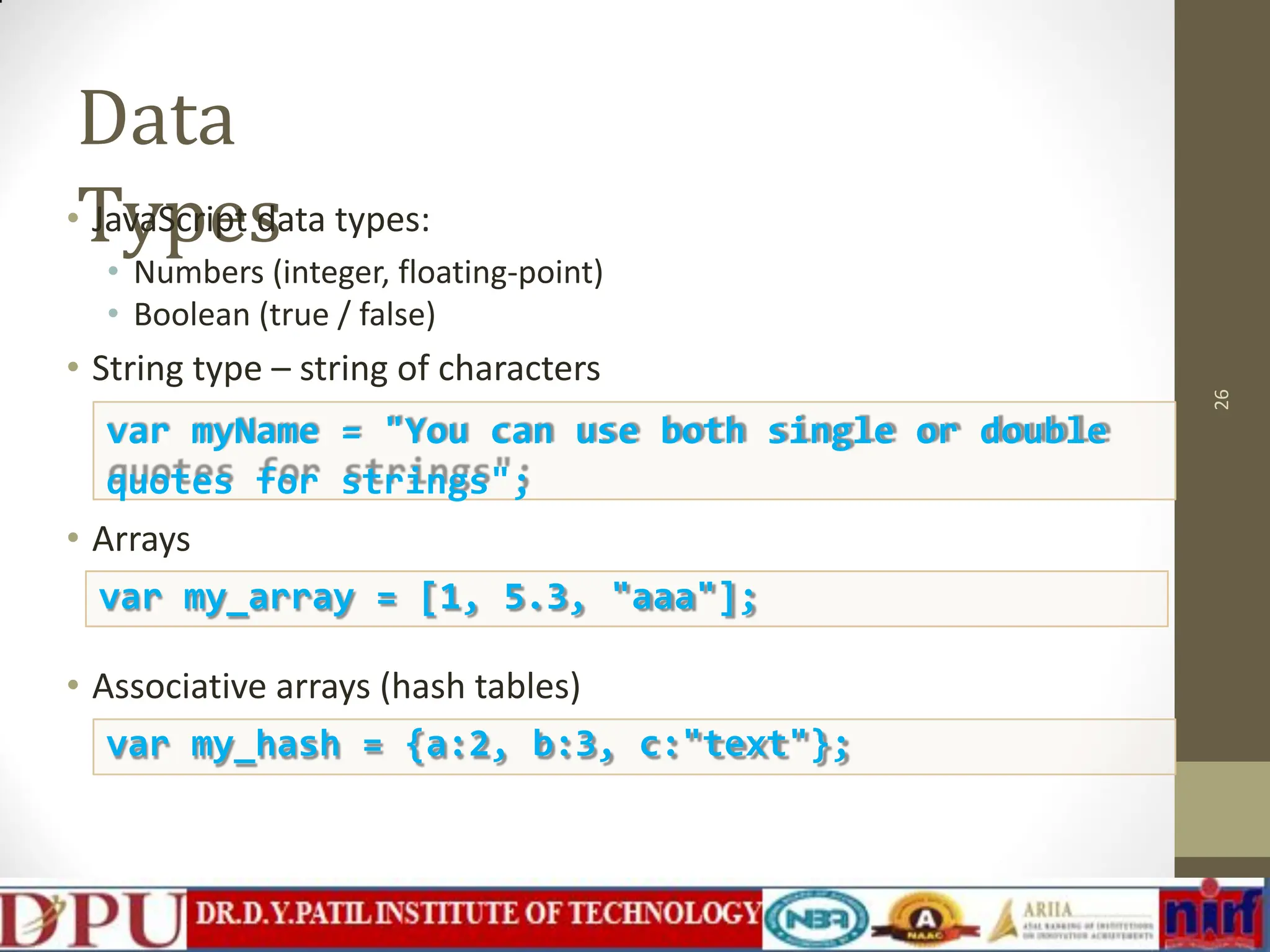 Data Types • JavaScript data types: • Numbers (integer, floating-point) • Boolean (true / false) • String type – string of characters • Arrays 26 var myName = "You can use both single or double quotes for strings"; var my_array = [1, 5.3, "aaa"]; • Associative arrays (hash tables) var my_hash = {a:2, b:3, c:"text"}; 