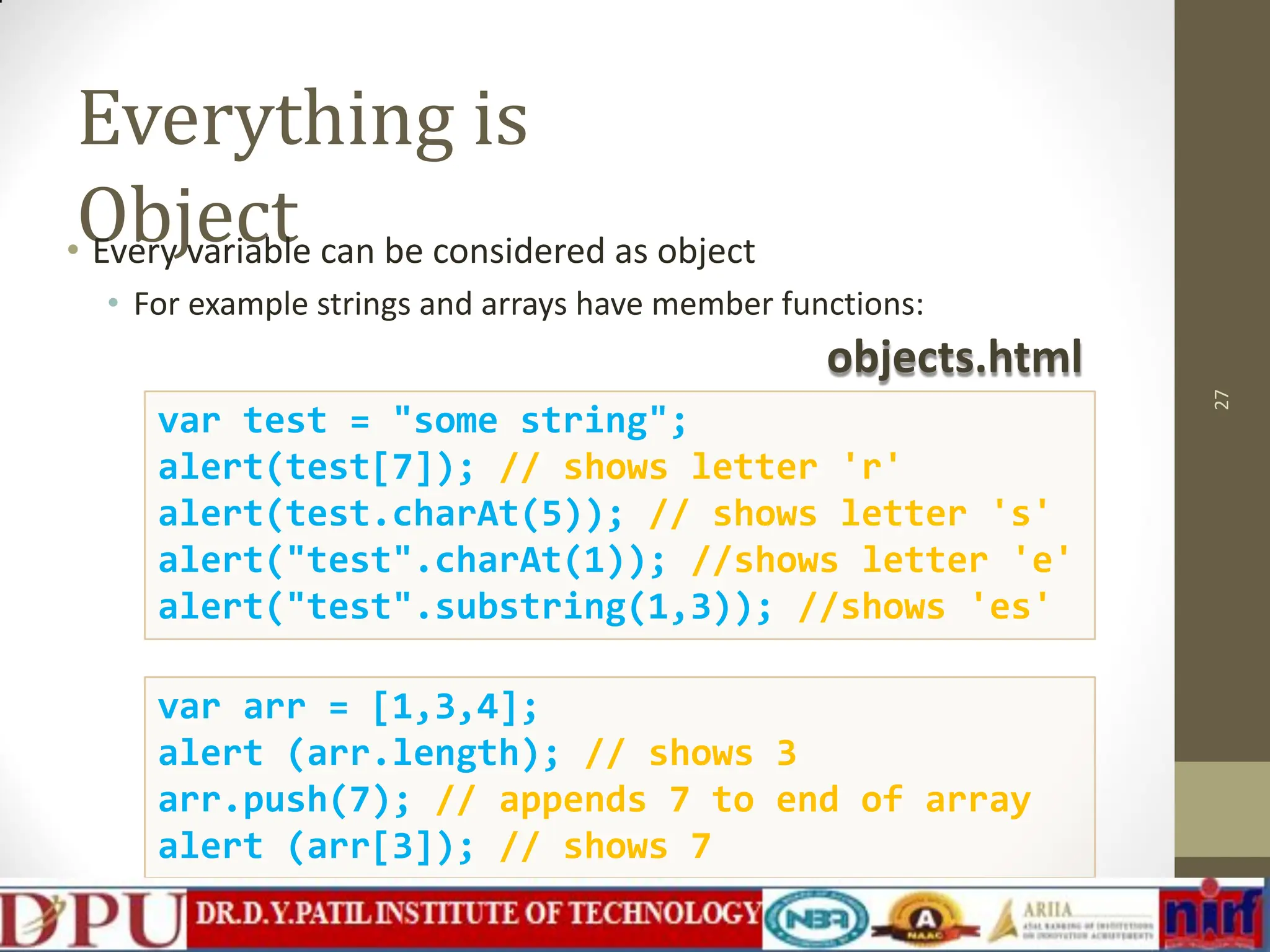 Everything is Object 27 var arr = [1,3,4]; alert (arr.length); // shows 3 arr.push(7); // appends 7 to end of array alert (arr[3]); // shows 7 • Every variable can be considered as object • For example strings and arrays have member functions: objects.html var test = "some string"; alert(test[7]); // shows letter 'r' alert(test.charAt(5)); // shows letter 's' alert("test".charAt(1)); //shows letter 'e' alert("test".substring(1,3)); //shows 'es' 