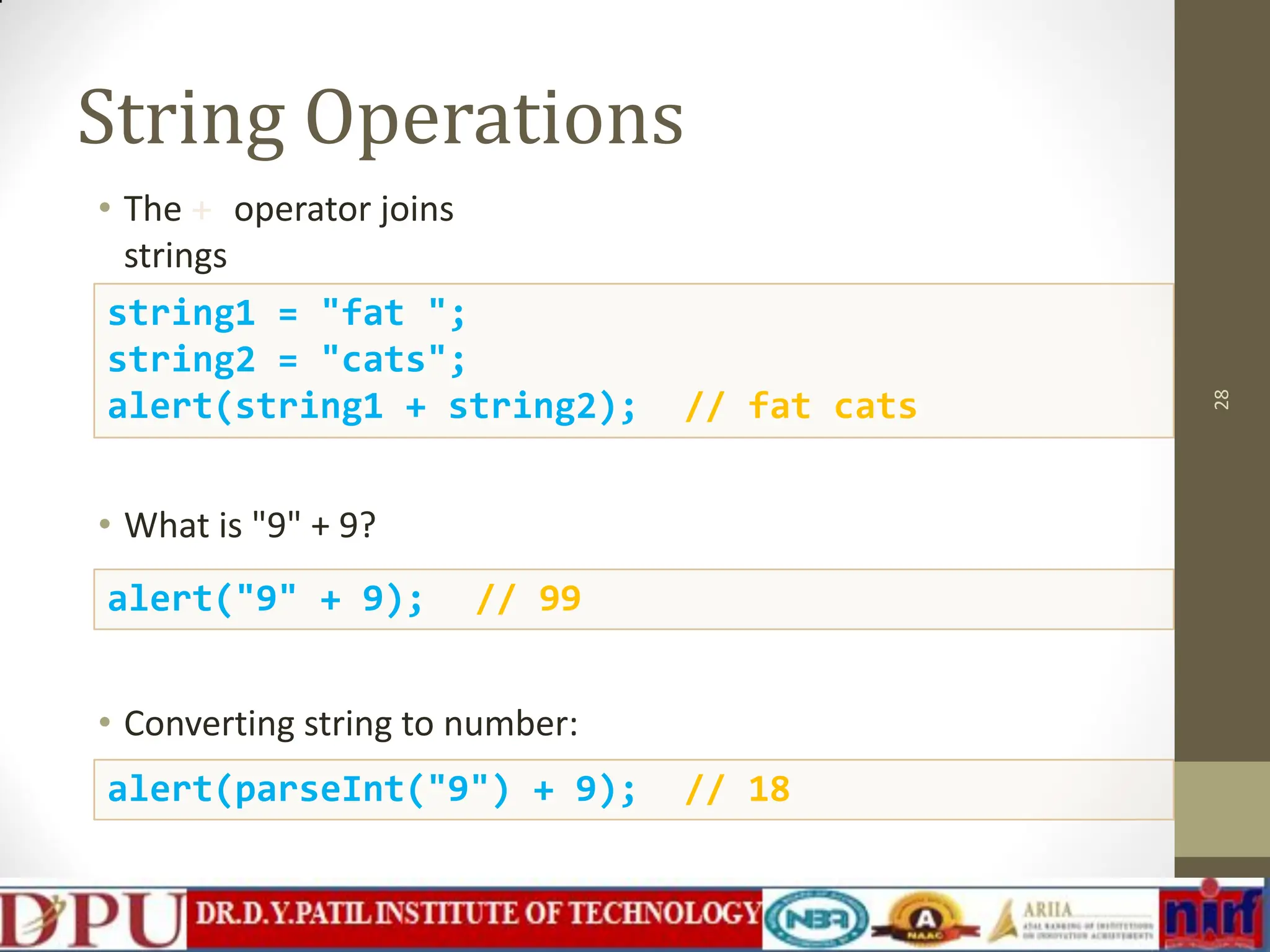 String Operations • The + operator joins strings • What is "9" + 9? • Converting string to number: 28 string1 = "fat "; string2 = "cats"; alert(string1 + string2); // fat cats alert("9" + 9); // 99 alert(parseInt("9") + 9); // 18 