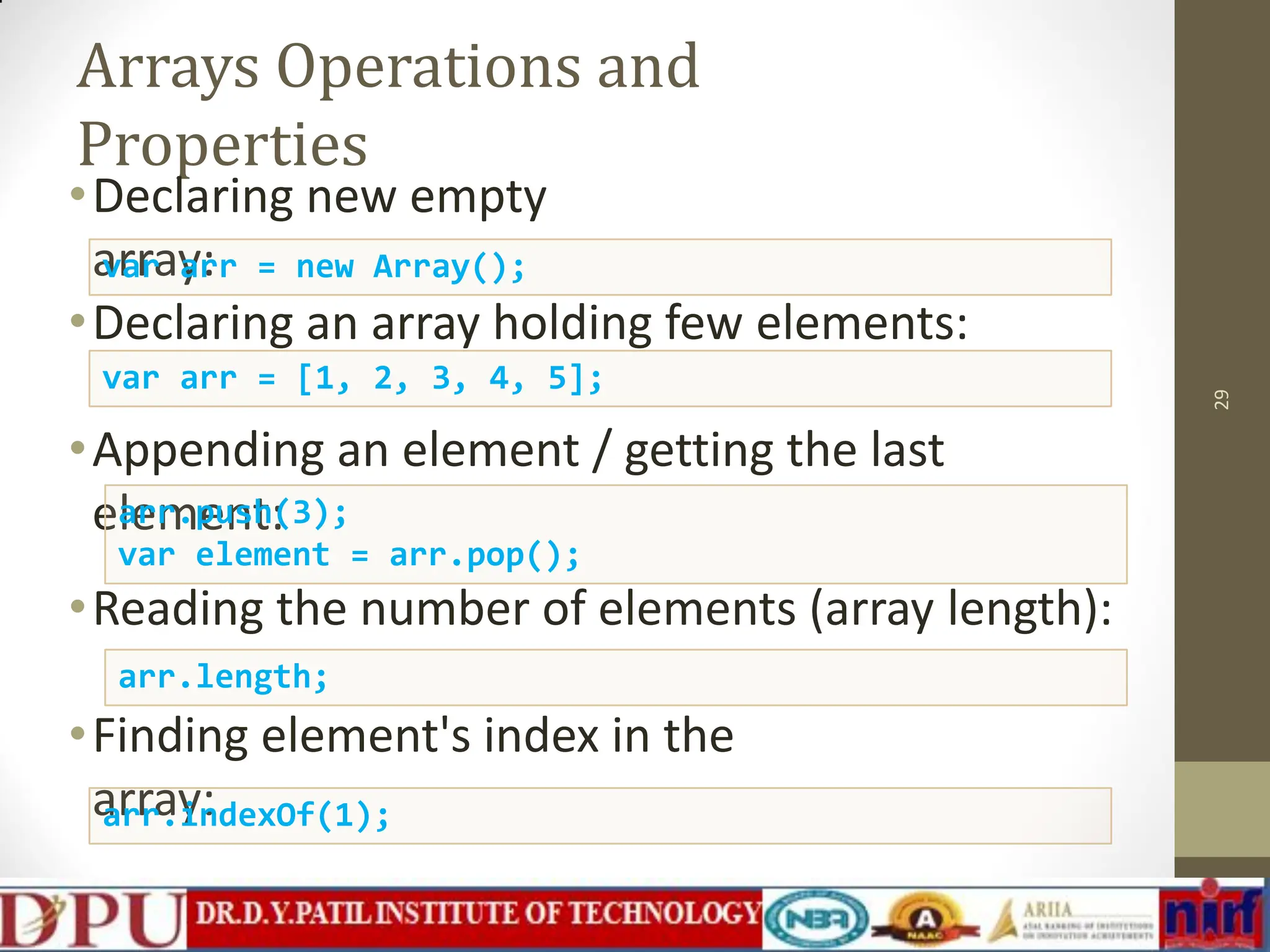 Arrays Operations and Properties •Declaring new empty array: •Declaring an array holding few elements: •Appending an element / getting the last element: •Reading the number of elements (array length): •Finding element's index in the array: 29 var arr = new Array(); var arr = [1, 2, 3, 4, 5]; arr.push(3); var element = arr.pop(); arr.length; arr.indexOf(1); 