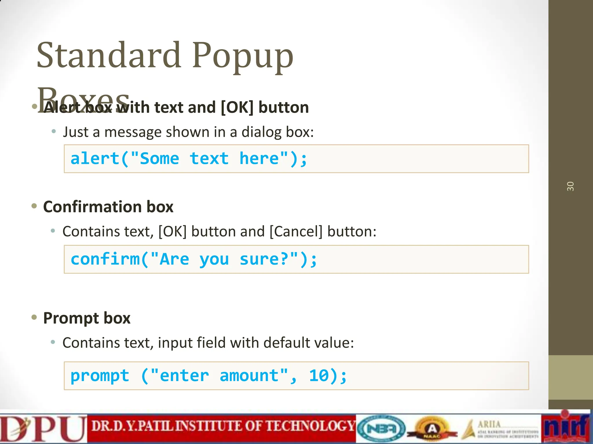 Standard Popup Boxes • Alert box with text and [OK] button • Just a message shown in a dialog box: • Confirmation box • Contains text, [OK] button and [Cancel] button: • Prompt box • Contains text, input field with default value: 30 alert("Some text here"); confirm("Are you sure?"); prompt ("enter amount", 10); 