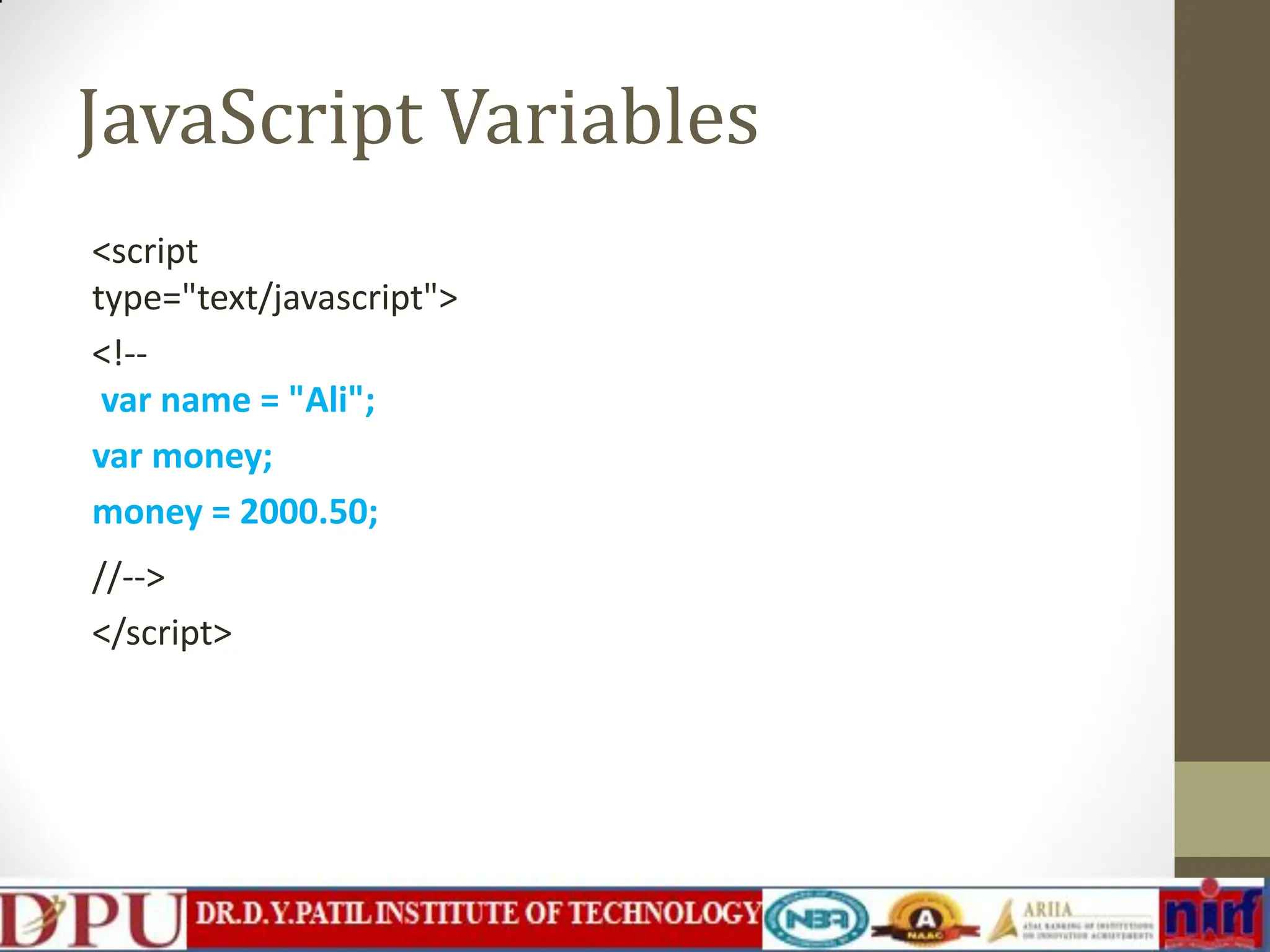 JavaScript Variables <script type="text/javascript"> <!-- var name = "Ali"; var money; money = 2000.50; //--> </script> 
