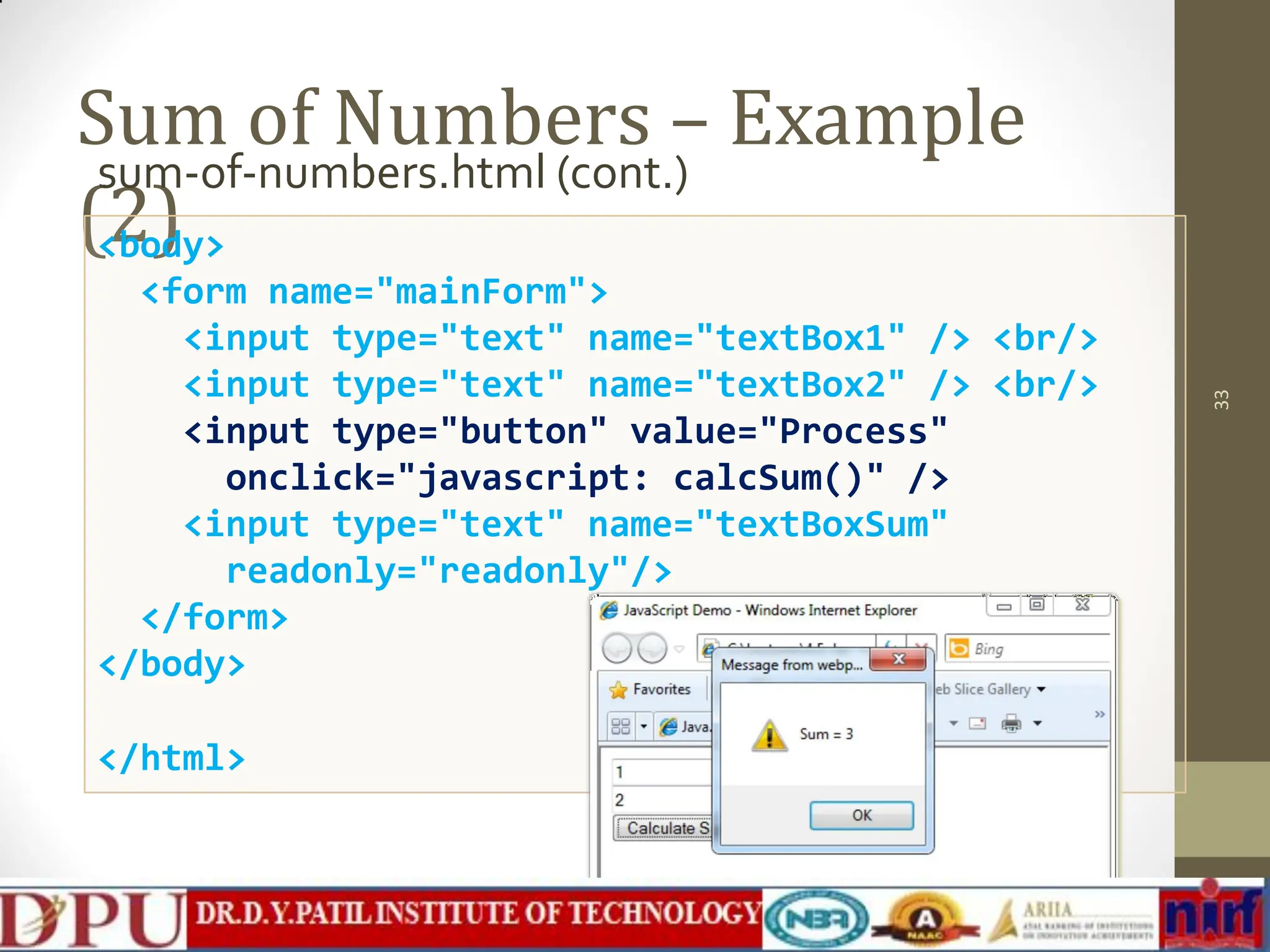 Sum of Numbers – Example (2) sum-of-numbers.html (cont.) 33 <body> <form name="mainForm"> <input type="text" name="textBox1" /> <br/> <input type="text" name="textBox2" /> <br/> <input type="button" value="Process" onclick="javascript: calcSum()" /> <input type="text" name="textBoxSum" readonly="readonly"/> </form> </body> </html> 