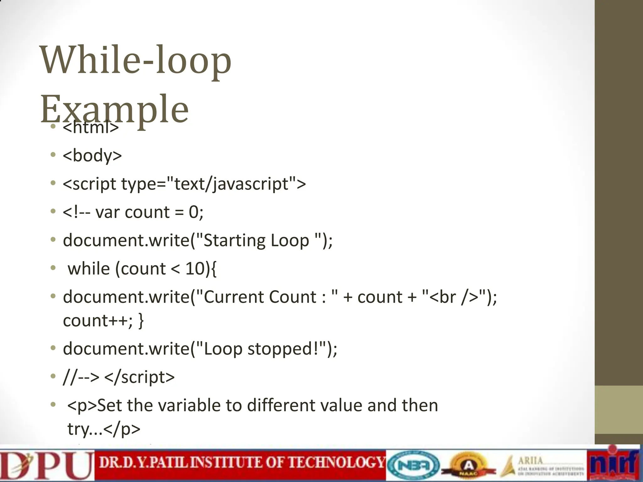 While-loop Example • <html> • <body> • <script type="text/javascript"> • <!-- var count = 0; • document.write("Starting Loop "); • while (count < 10){ • document.write("Current Count : " + count + "<br />"); count++; } • document.write("Loop stopped!"); • //--> </script> • <p>Set the variable to different value and then try...</p> </body> </html> 