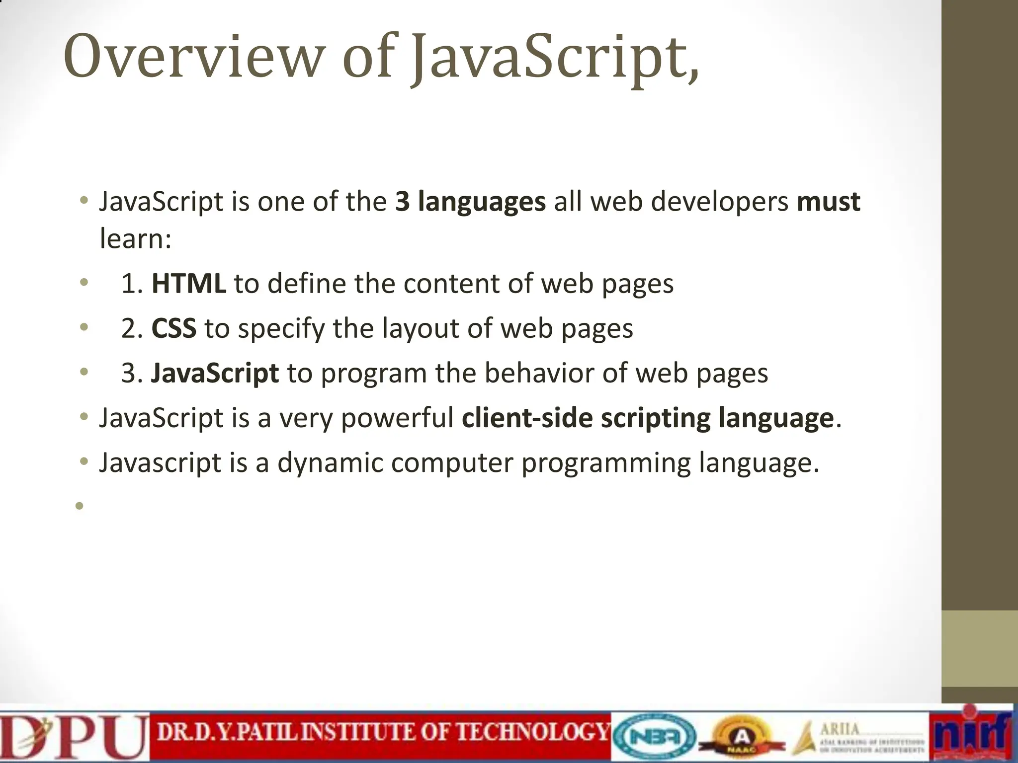 Overview of JavaScript, • JavaScript is one of the 3 languages all web developers must learn: • 1. HTML to define the content of web pages • 2. CSS to specify the layout of web pages • 3. JavaScript to program the behavior of web pages • JavaScript is a very powerful client-side scripting language. • Javascript is a dynamic computer programming language. • 