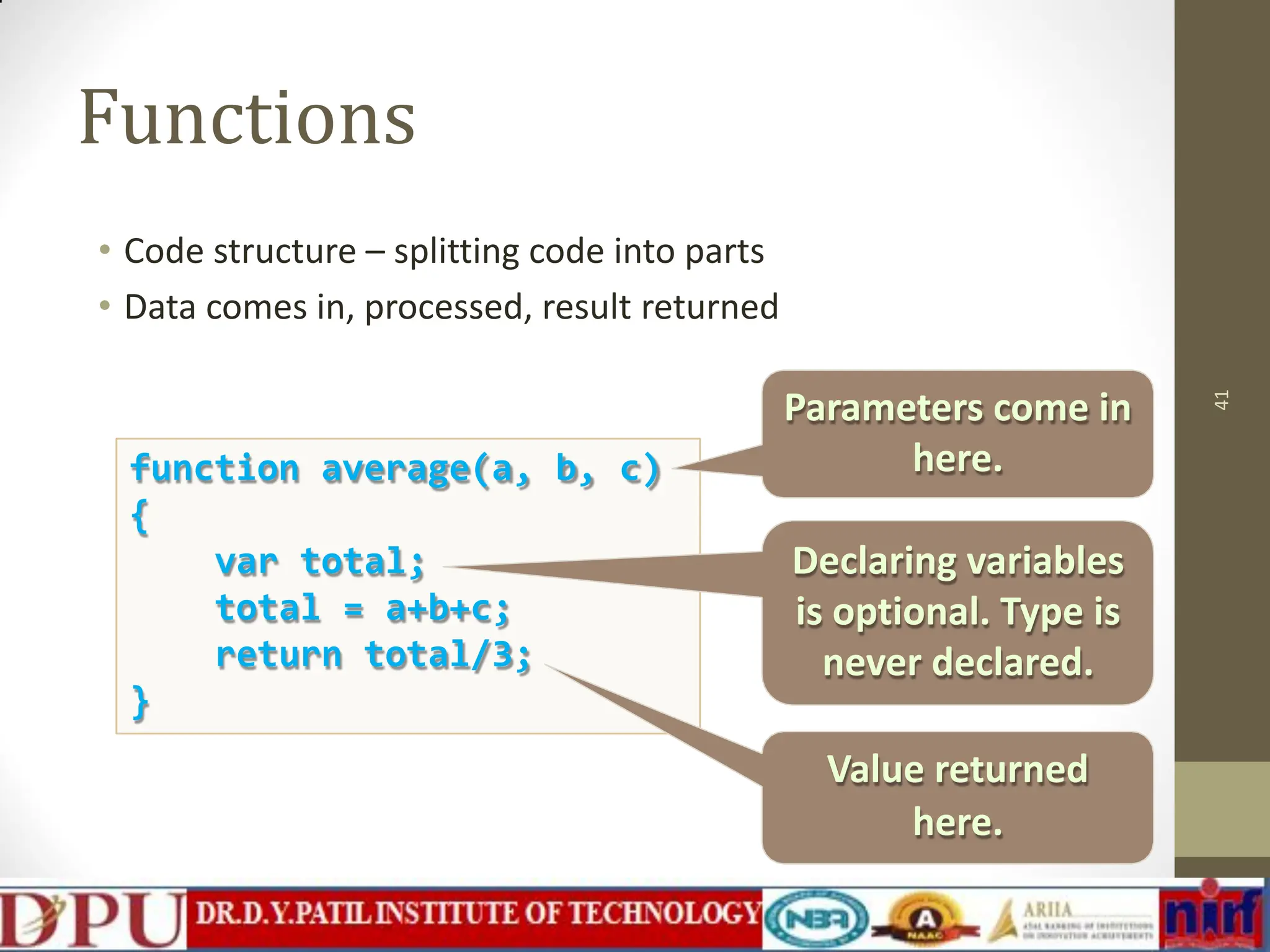 Functions • Code structure – splitting code into parts • Data comes in, processed, result returned 41 function average(a, b, c) { var total; total = a+b+c; return total/3; } Parameters come in here. Declaring variables is optional. Type is never declared. Value returned here. 