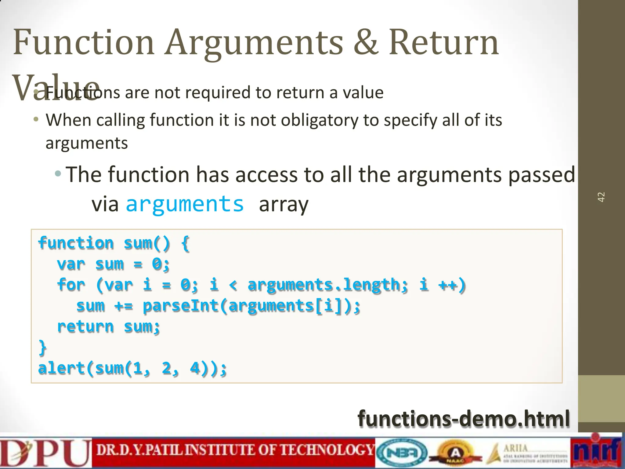 Function Arguments & Return Value • Functions are not required to return a value • When calling function it is not obligatory to specify all of its arguments •The function has access to all the arguments passed via arguments array 42 function sum() { var sum = 0; for (var i = 0; i < arguments.length; i ++) sum += parseInt(arguments[i]); return sum; } alert(sum(1, 2, 4)); functions-demo.html 