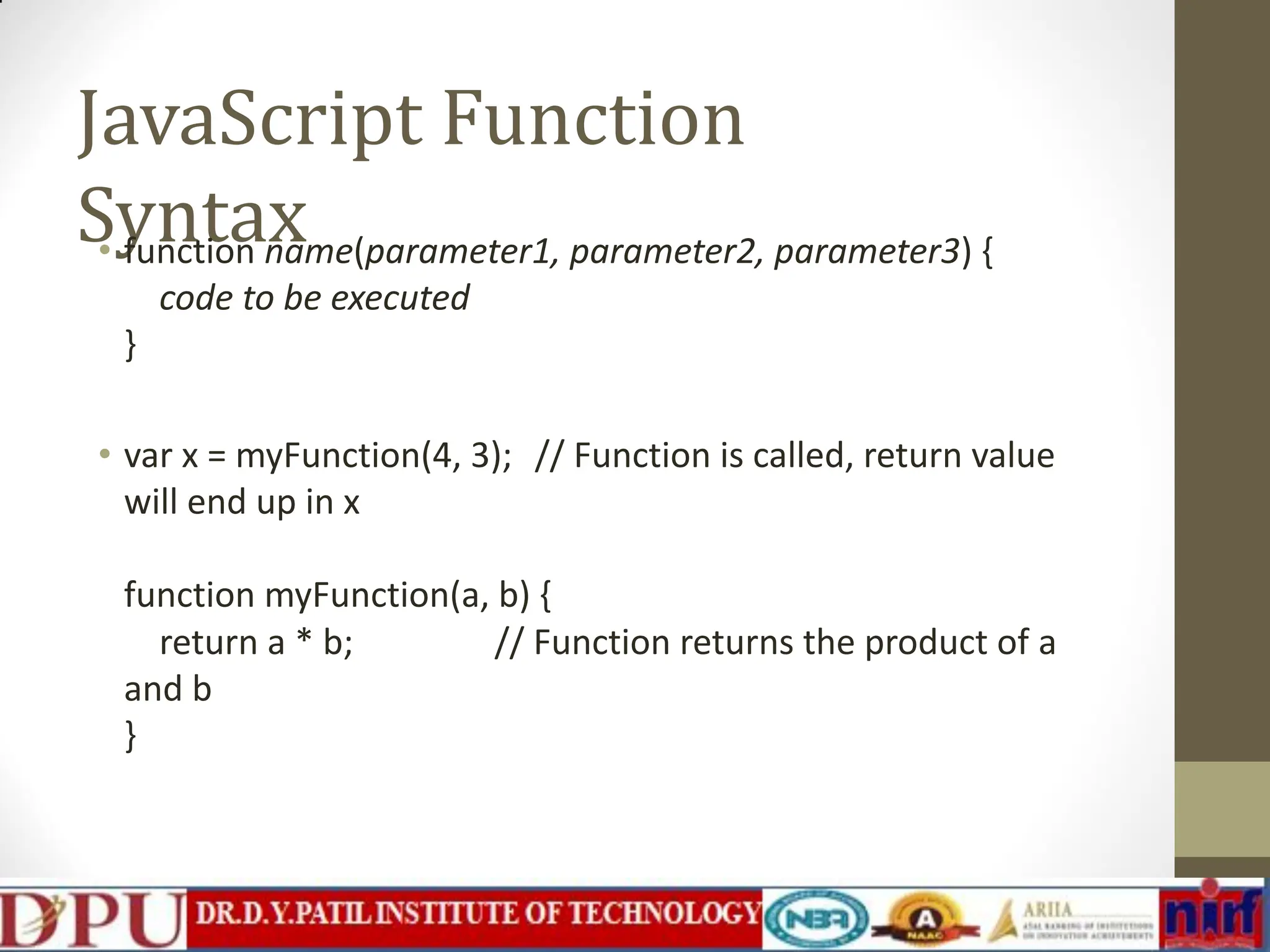 JavaScript Function Syntax • function name(parameter1, parameter2, parameter3) { code to be executed } • var x = myFunction(4, 3); // Function is called, return value will end up in x function myFunction(a, b) { // Function returns the product of a return a * b; and b } 