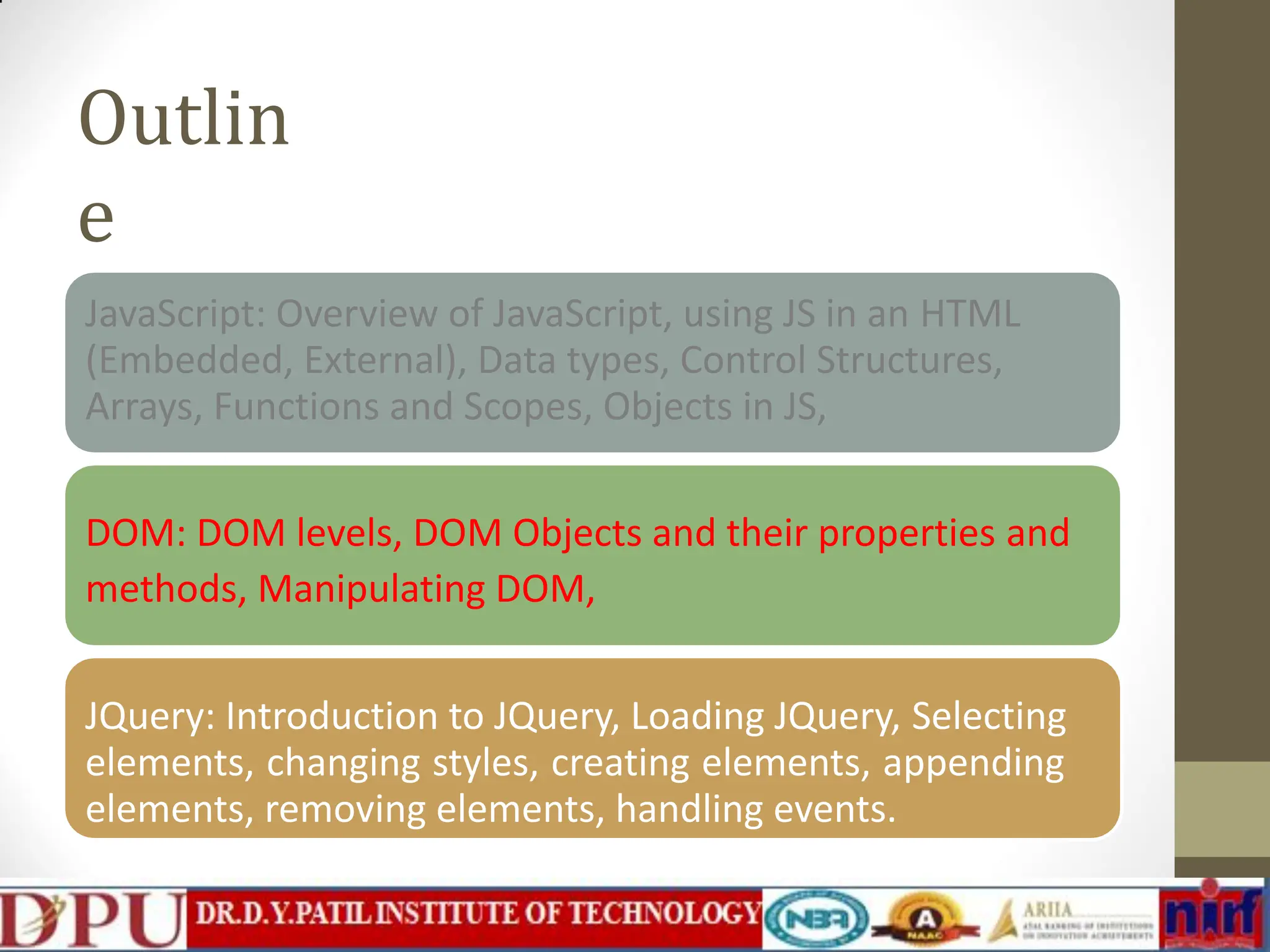 Outlin e JavaScript: Overview of JavaScript, using JS in an HTML (Embedded, External), Data types, Control Structures, Arrays, Functions and Scopes, Objects in JS, DOM: DOM levels, DOM Objects and their properties and methods, Manipulating DOM, JQuery: Introduction to JQuery, Loading JQuery, Selecting elements, changing styles, creating elements, appending elements, removing elements, handling events. 